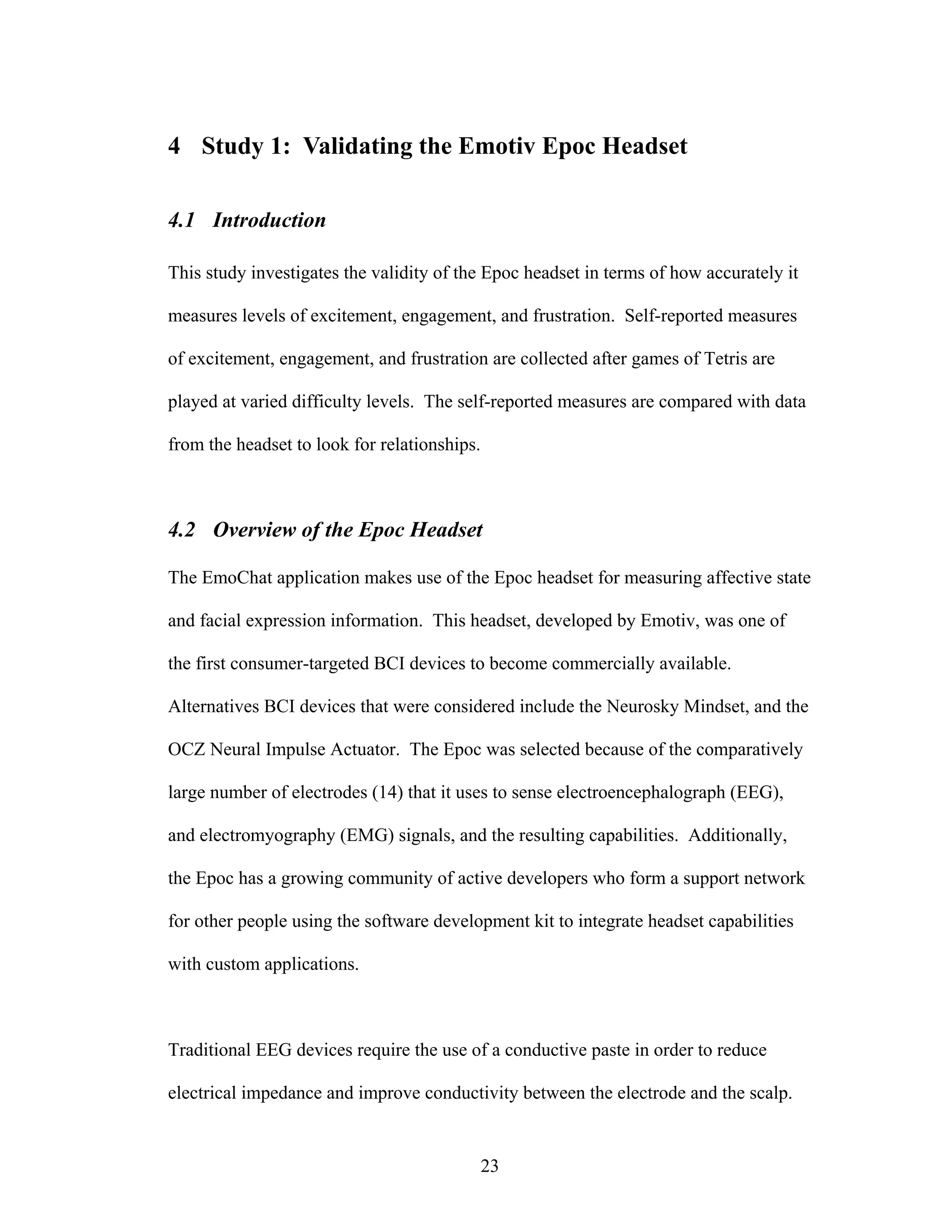 4 Study 1: Validating the Emotiv Epoc Headset

4.1 Introduction

This study investigates the validity of the Epoc headset in terms of how accurately it

measures levels of excitement, engagement, and frustration. Self-reported measures

of excitement, engagement, and frustration are collected after games of Tetris are

played at varied difficulty levels. The self-reported measures are compared with data

from the headset to look for relationships.



4.2 Overview of the Epoc Headset

The EmoChat application makes use of the Epoc headset for measuring affective state

and facial expression information. This headset, developed by Emotiv, was one of

the first consumer-targeted BCI devices to become commercially available.

Alternatives BCI devices that were considered include the Neurosky Mindset, and the

OCZ Neural Impulse Actuator. The Epoc was selected because of the comparatively

large number of electrodes (14) that it uses to sense electroencephalograph (EEG),

and electromyography (EMG) signals, and the resulting capabilities. Additionally,

the Epoc has a growing community of active developers who form a support network

for other people using the software development kit to integrate headset capabilities

with custom applications.



Traditional EEG devices require the use of a conductive paste in order to reduce

electrical impedance and improve conductivity between the electrode and the scalp.


                                              23
 