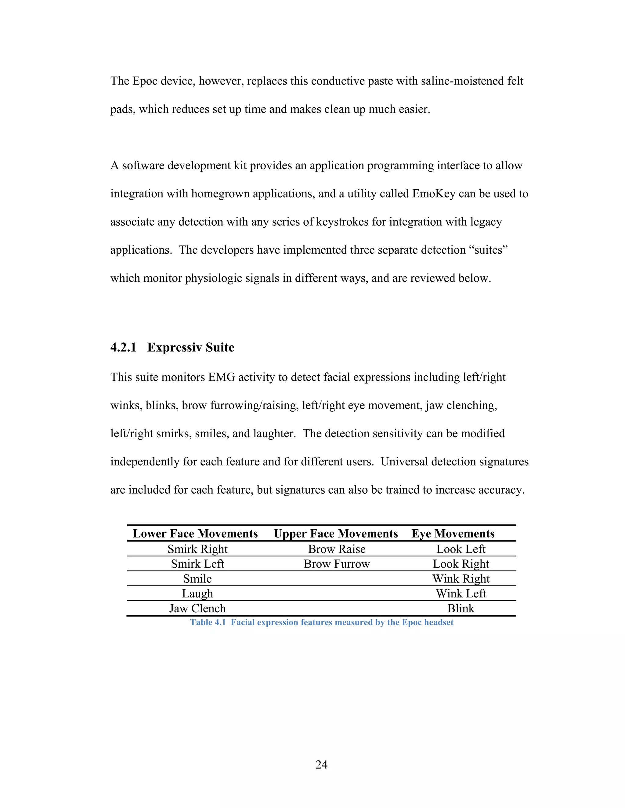 The Epoc device, however, replaces this conductive paste with saline-moistened felt

pads, which reduces set up time and makes clean up much easier.



A software development kit provides an application programming interface to allow

integration with homegrown applications, and a utility called EmoKey can be used to

associate any detection with any series of keystrokes for integration with legacy

applications. The developers have implemented three separate detection “suites”

which monitor physiologic signals in different ways, and are reviewed below.




4.2.1 Expressiv Suite

This suite monitors EMG activity to detect facial expressions including left/right

winks, blinks, brow furrowing/raising, left/right eye movement, jaw clenching,

left/right smirks, smiles, and laughter. The detection sensitivity can be modified

independently for each feature and for different users. Universal detection signatures

are included for each feature, but signatures can also be trained to increase accuracy.


    Lower Face Movements            Upper Face Movements              Eye Movements
         Smirk Right                     Brow Raise                       Look Left
          Smirk Left                    Brow Furrow                       Look Right
            Smile                                                        Wink Right
            Laugh                                                         Wink Left
          Jaw Clench                                                        Blink
                Table 4.1 Facial expression features measured by the Epoc headset




                                              24
 
