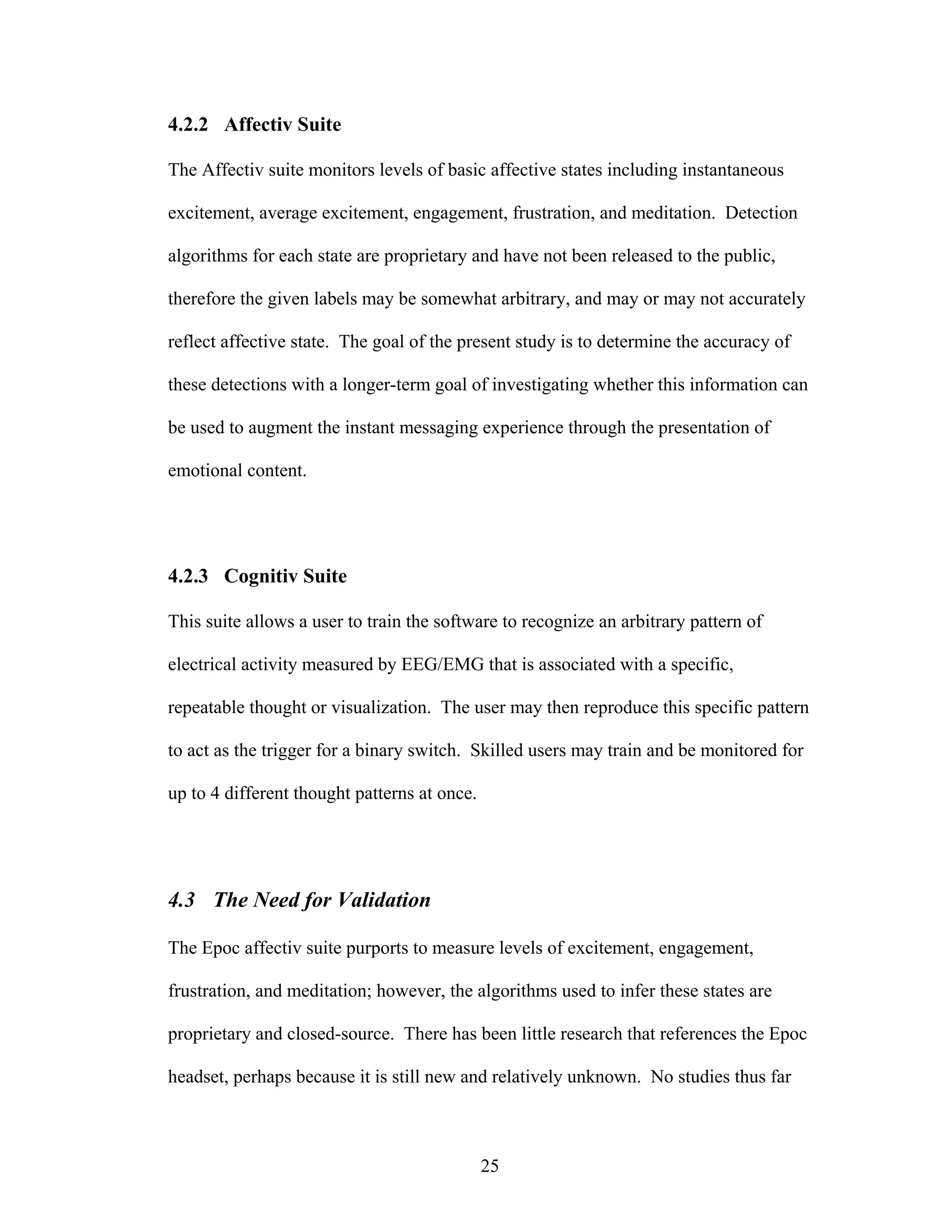 4.2.2 Affectiv Suite

The Affectiv suite monitors levels of basic affective states including instantaneous

excitement, average excitement, engagement, frustration, and meditation. Detection

algorithms for each state are proprietary and have not been released to the public,

therefore the given labels may be somewhat arbitrary, and may or may not accurately

reflect affective state. The goal of the present study is to determine the accuracy of

these detections with a longer-term goal of investigating whether this information can

be used to augment the instant messaging experience through the presentation of

emotional content.




4.2.3 Cognitiv Suite

This suite allows a user to train the software to recognize an arbitrary pattern of

electrical activity measured by EEG/EMG that is associated with a specific,

repeatable thought or visualization. The user may then reproduce this specific pattern

to act as the trigger for a binary switch. Skilled users may train and be monitored for

up to 4 different thought patterns at once.




4.3 The Need for Validation

The Epoc affectiv suite purports to measure levels of excitement, engagement,

frustration, and meditation; however, the algorithms used to infer these states are

proprietary and closed-source. There has been little research that references the Epoc

headset, perhaps because it is still new and relatively unknown. No studies thus far



                                              25
 
