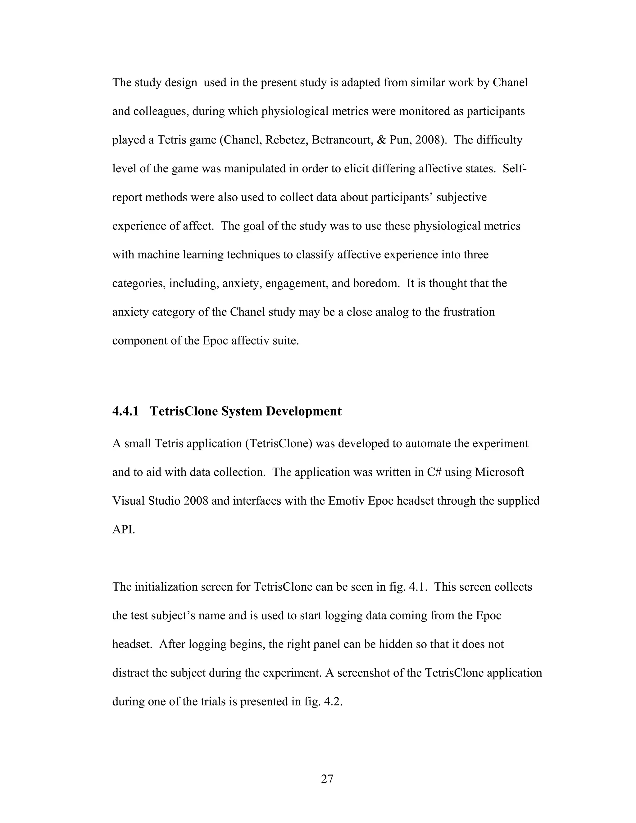 The study design used in the present study is adapted from similar work by Chanel

and colleagues, during which physiological metrics were monitored as participants

played a Tetris game (Chanel, Rebetez, Betrancourt, & Pun, 2008). The difficulty

level of the game was manipulated in order to elicit differing affective states. Self-

report methods were also used to collect data about participants’ subjective

experience of affect. The goal of the study was to use these physiological metrics

with machine learning techniques to classify affective experience into three

categories, including, anxiety, engagement, and boredom. It is thought that the

anxiety category of the Chanel study may be a close analog to the frustration

component of the Epoc affectiv suite.




4.4.1 TetrisClone System Development

A small Tetris application (TetrisClone) was developed to automate the experiment

and to aid with data collection. The application was written in C# using Microsoft

Visual Studio 2008 and interfaces with the Emotiv Epoc headset through the supplied

API.



The initialization screen for TetrisClone can be seen in fig. 4.1. This screen collects

the test subject’s name and is used to start logging data coming from the Epoc

headset. After logging begins, the right panel can be hidden so that it does not

distract the subject during the experiment. A screenshot of the TetrisClone application

during one of the trials is presented in fig. 4.2.




                                             27
 