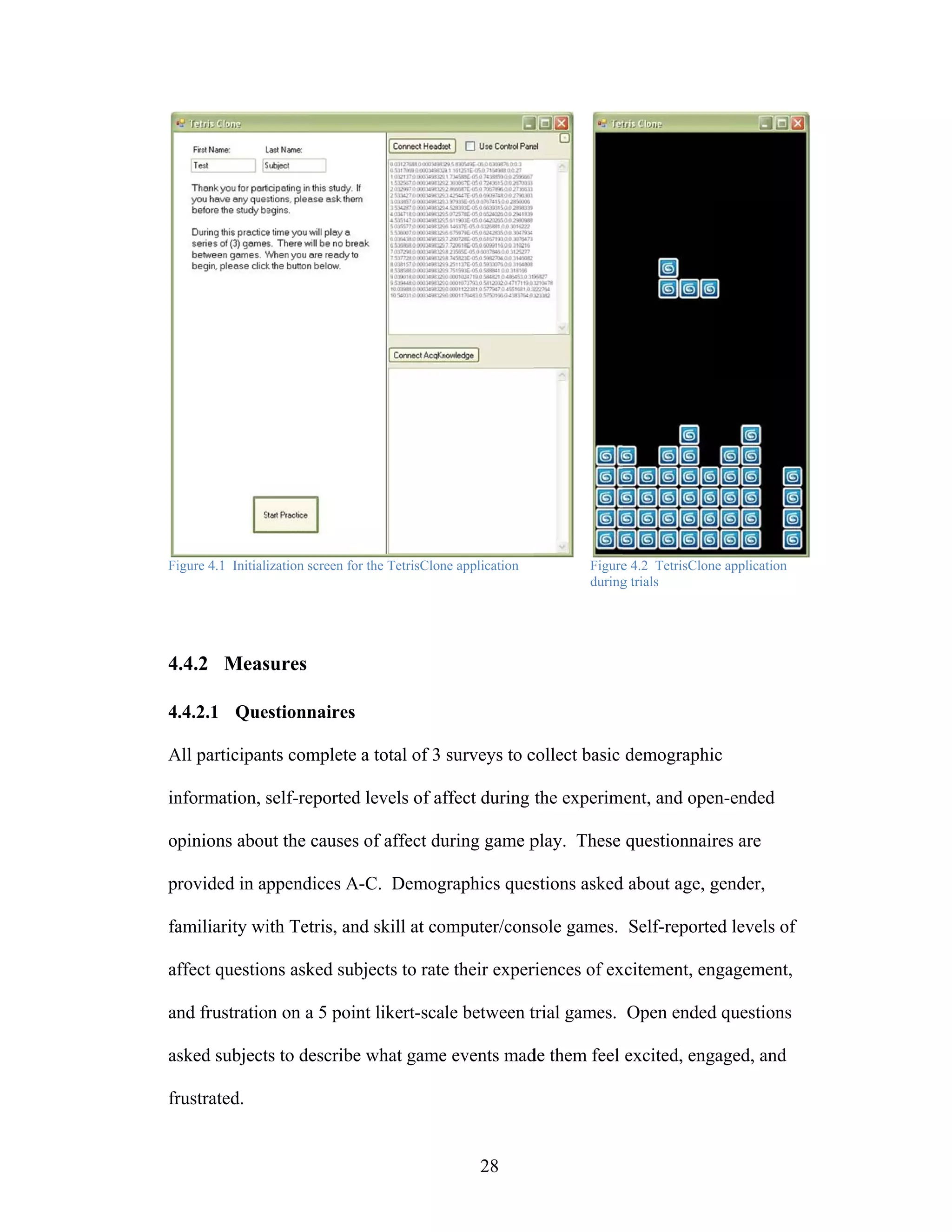 Fi
 igure 4.1 Initiali
                  ization screen fo the TetrisClon application
                                  or             ne              Figure 4.2 TetrisClon application
                                                                      e              ne
                                                                 during trials
                                                                      g




4.4.2 Meas
         sures

4.4.2.1 Que
          estionnaires

All participan complete a total of 3 surveys to c
A            nts      e                         collect basic demographi
                                                                       ic

in
 nformation, self-reported levels of af
             s           d            ffect during the experim
                                                             ment, and ope
                                                                         en-ended

op
 pinions abou the causes of affect du
            ut         s                       play. These questionnaires are
                                    uring game p

pr
 rovided in ap
             ppendices A-C. Demog
                       A        graphics ques
                                            stions asked about age, g
                                                       d            gender,

fa
 amiliarity wi Tetris, an skill at co
             ith        nd          omputer/cons
                                               sole games. Self-reporte levels of
                                                                      ed

af
 ffect questio asked sub
             ons       bjects to rate their exper
                                    e           riences of ex
                                                            xcitement, en
                                                                        ngagement,

an frustratio on a 5 point likert-scale between t
 nd         on                                  trial games. Open ended questions
                                                                      d

as
 sked subject to describe what game events mad them feel excited, eng
            ts          e         e          de                     gaged, and

fr
 rustrated.


                                                       28
 