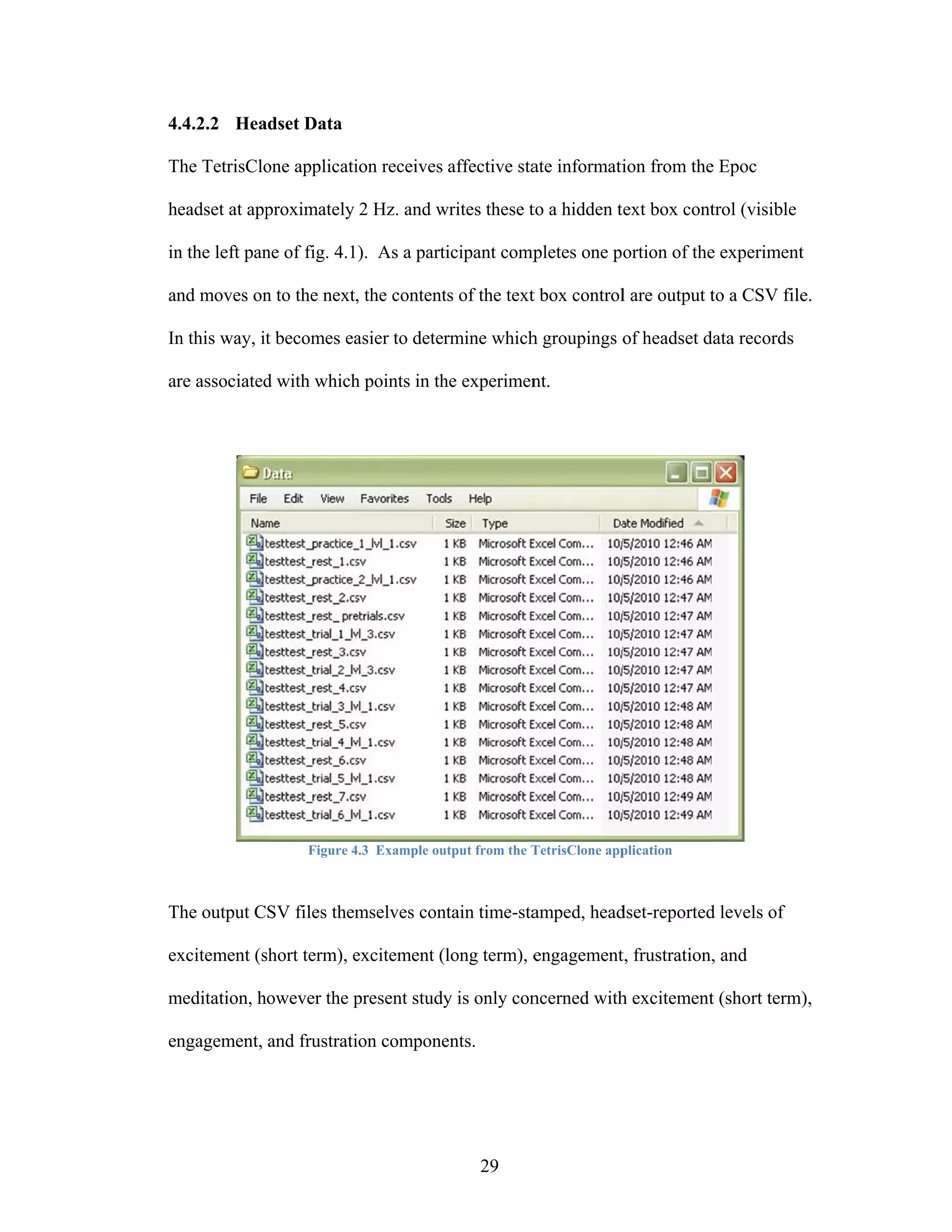 4.4.2.2 Hea
          adset Data

The TetrisClo applicati receives affective sta informati from the Epoc
T           one       ion                    ate       ion      e

headset at app
             proximately 2 Hz. and writes these t a hidden t box cont (visible
                                   w            to         text     trol

in the left pan of fig. 4.1). As a part
 n            ne                      ticipant comp
                                                  pletes one portion of the experiment
                                                                          e          t

an moves on to the next, the content of the text box control are output t a CSV file
 nd       n                        ts          t           l            to         e.

In this way, it becomes ea
 n            t          asier to deter
                                      rmine which groupings o headset d records
                                                h           of        data

ar associated with which points in th experimen
 re         d          h            he        nt.




                  Figure 4.3 Example ou
                         4            utput from the T
                                                     TetrisClone app
                                                                   plication



The output CSV files them
T                       mselves con
                                  ntain time-sta
                                               amped, head
                                                         dset-reported levels of
                                                                     d

ex
 xcitement (s
            short term), excitement (long term), e
                         e                       engagement frustration, and
                                                          t,

meditation, however the present study is only con
m                       p           y           ncerned with excitement (short term
                                                           h          t           m),

en
 ngagement, and frustrati compone
                        ion     ents.




                                             29
 