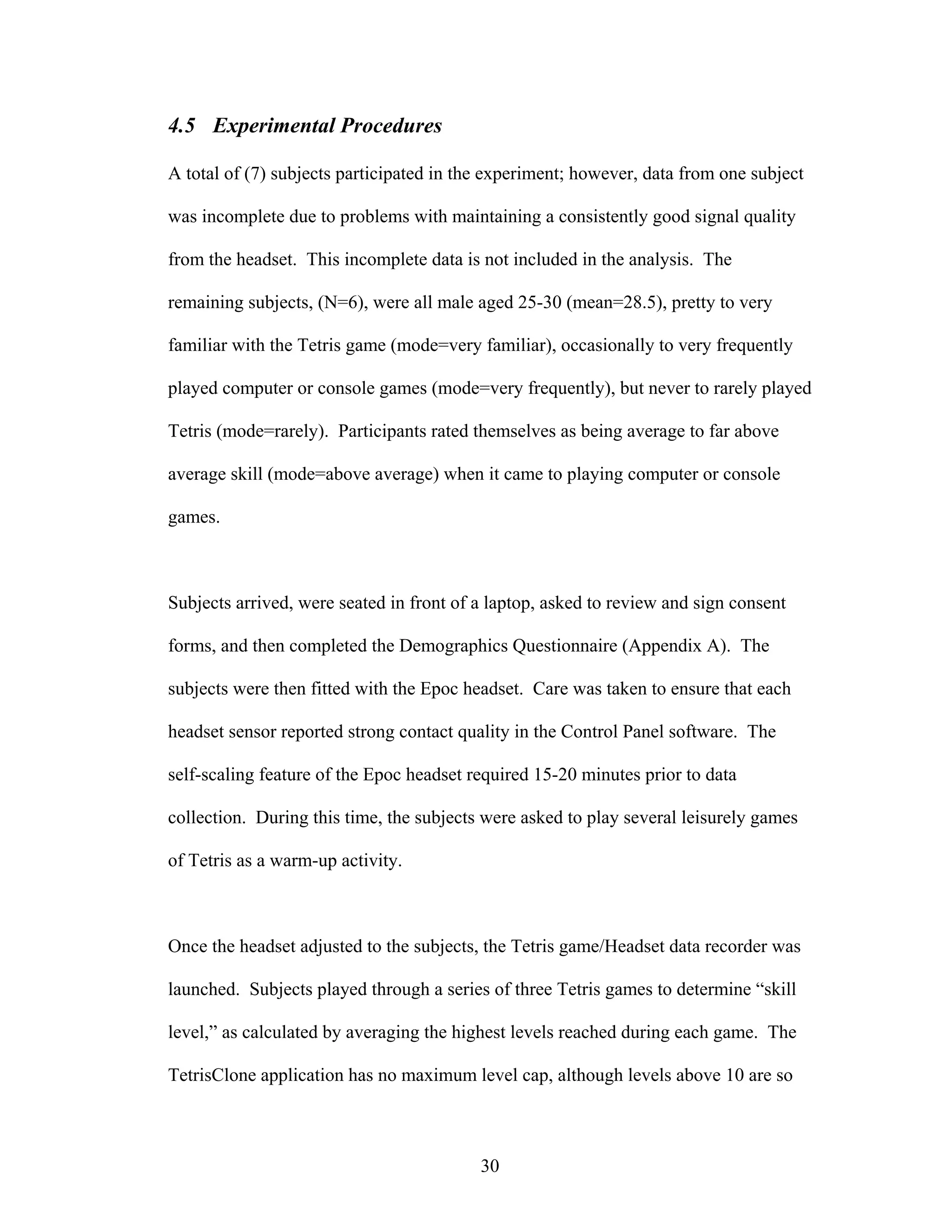 4.5 Experimental Procedures

A total of (7) subjects participated in the experiment; however, data from one subject

was incomplete due to problems with maintaining a consistently good signal quality

from the headset. This incomplete data is not included in the analysis. The

remaining subjects, (N=6), were all male aged 25-30 (mean=28.5), pretty to very

familiar with the Tetris game (mode=very familiar), occasionally to very frequently

played computer or console games (mode=very frequently), but never to rarely played

Tetris (mode=rarely). Participants rated themselves as being average to far above

average skill (mode=above average) when it came to playing computer or console

games.



Subjects arrived, were seated in front of a laptop, asked to review and sign consent

forms, and then completed the Demographics Questionnaire (Appendix A). The

subjects were then fitted with the Epoc headset. Care was taken to ensure that each

headset sensor reported strong contact quality in the Control Panel software. The

self-scaling feature of the Epoc headset required 15-20 minutes prior to data

collection. During this time, the subjects were asked to play several leisurely games

of Tetris as a warm-up activity.



Once the headset adjusted to the subjects, the Tetris game/Headset data recorder was

launched. Subjects played through a series of three Tetris games to determine “skill

level,” as calculated by averaging the highest levels reached during each game. The

TetrisClone application has no maximum level cap, although levels above 10 are so



                                          30
 