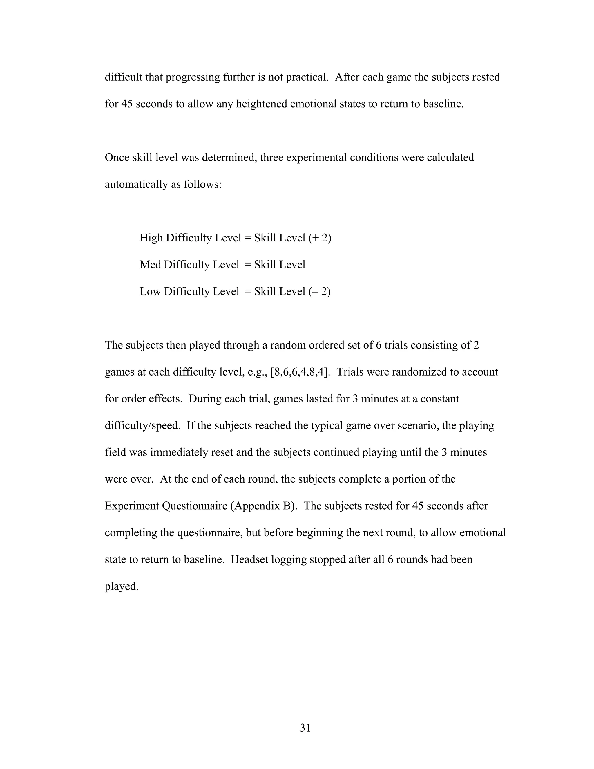 difficult that progressing further is not practical. After each game the subjects rested

for 45 seconds to allow any heightened emotional states to return to baseline.



Once skill level was determined, three experimental conditions were calculated

automatically as follows:



          High Difficulty Level = Skill Level (+ 2)

          Med Difficulty Level = Skill Level

          Low Difficulty Level = Skill Level (– 2)



The subjects then played through a random ordered set of 6 trials consisting of 2

games at each difficulty level, e.g., [8,6,6,4,8,4]. Trials were randomized to account

for order effects. During each trial, games lasted for 3 minutes at a constant

difficulty/speed. If the subjects reached the typical game over scenario, the playing

field was immediately reset and the subjects continued playing until the 3 minutes

were over. At the end of each round, the subjects complete a portion of the

Experiment Questionnaire (Appendix B). The subjects rested for 45 seconds after

completing the questionnaire, but before beginning the next round, to allow emotional

state to return to baseline. Headset logging stopped after all 6 rounds had been

played.




                                            31
 