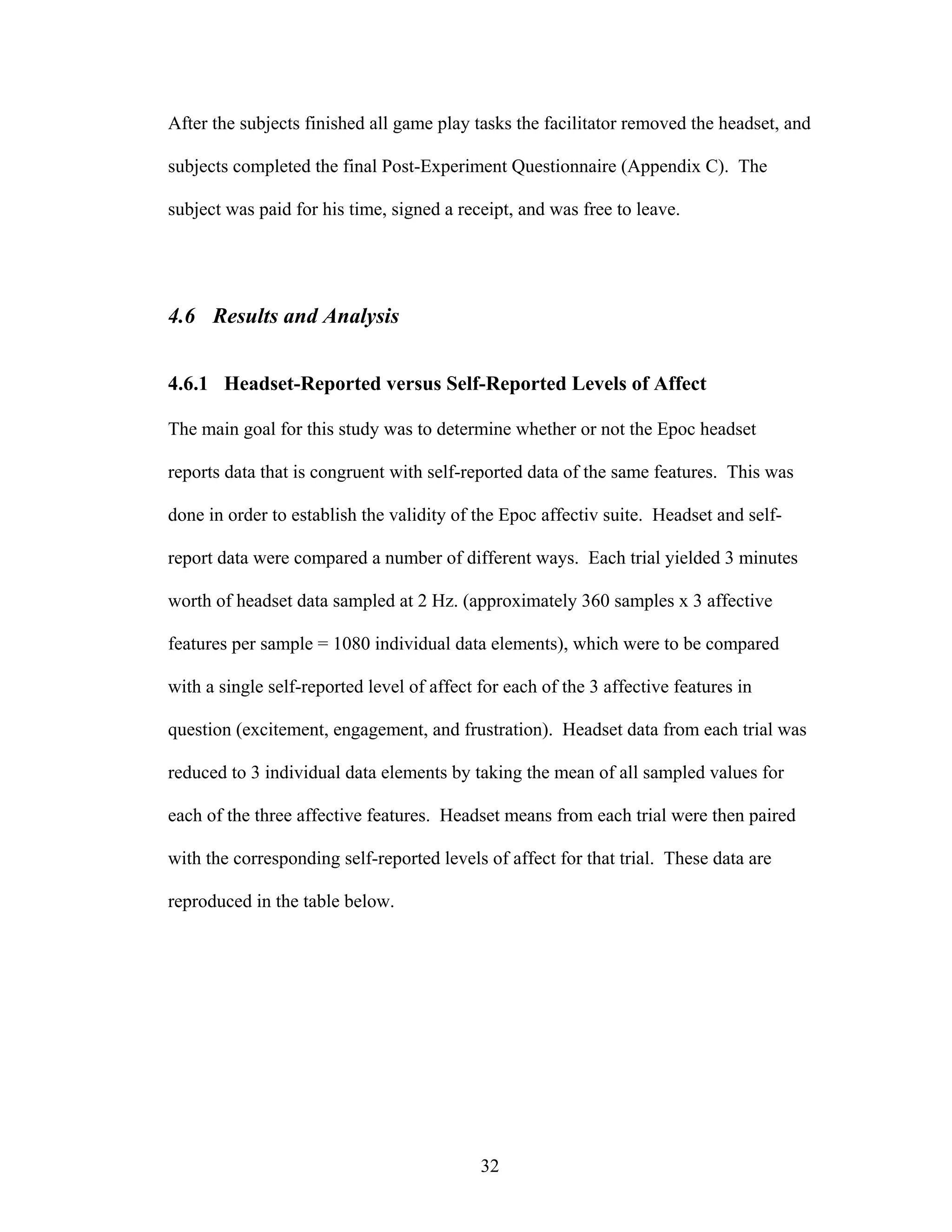 After the subjects finished all game play tasks the facilitator removed the headset, and

subjects completed the final Post-Experiment Questionnaire (Appendix C). The

subject was paid for his time, signed a receipt, and was free to leave.




4.6 Results and Analysis


4.6.1 Headset-Reported versus Self-Reported Levels of Affect

The main goal for this study was to determine whether or not the Epoc headset

reports data that is congruent with self-reported data of the same features. This was

done in order to establish the validity of the Epoc affectiv suite. Headset and self-

report data were compared a number of different ways. Each trial yielded 3 minutes

worth of headset data sampled at 2 Hz. (approximately 360 samples x 3 affective

features per sample = 1080 individual data elements), which were to be compared

with a single self-reported level of affect for each of the 3 affective features in

question (excitement, engagement, and frustration). Headset data from each trial was

reduced to 3 individual data elements by taking the mean of all sampled values for

each of the three affective features. Headset means from each trial were then paired

with the corresponding self-reported levels of affect for that trial. These data are

reproduced in the table below.




                                            32
 