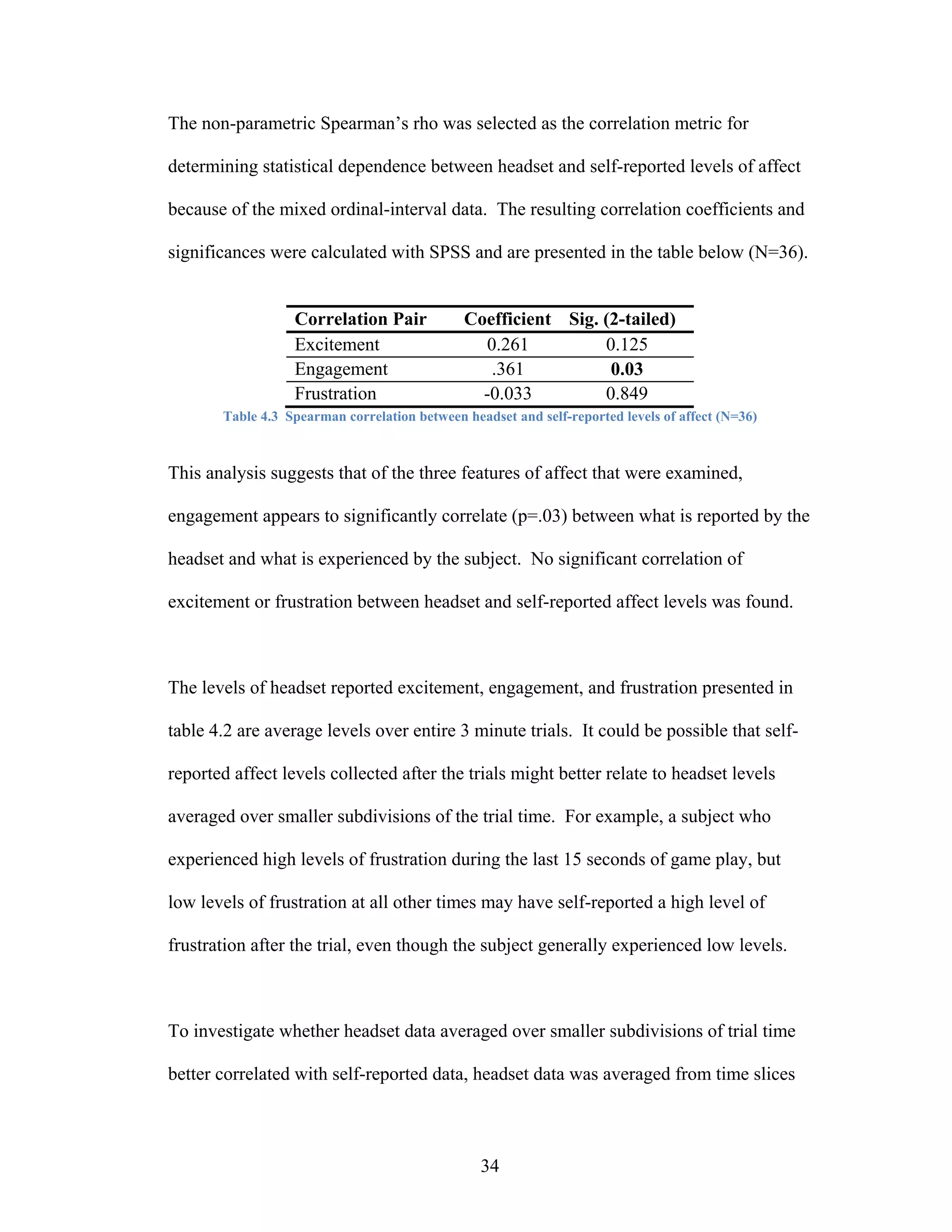 The non-parametric Spearman’s rho was selected as the correlation metric for

determining statistical dependence between headset and self-reported levels of affect

because of the mixed ordinal-interval data. The resulting correlation coefficients and

significances were calculated with SPSS and are presented in the table below (N=36).


                  Correlation Pair            Coefficient Sig. (2-tailed)
                  Excitement                    0.261          0.125
                  Engagement                     .361           0.03
                  Frustration                   -0.033         0.849
       Table 4.3 Spearman correlation between headset and self-reported levels of affect (N=36)



This analysis suggests that of the three features of affect that were examined,

engagement appears to significantly correlate (p=.03) between what is reported by the

headset and what is experienced by the subject. No significant correlation of

excitement or frustration between headset and self-reported affect levels was found.



The levels of headset reported excitement, engagement, and frustration presented in

table 4.2 are average levels over entire 3 minute trials. It could be possible that self-

reported affect levels collected after the trials might better relate to headset levels

averaged over smaller subdivisions of the trial time. For example, a subject who

experienced high levels of frustration during the last 15 seconds of game play, but

low levels of frustration at all other times may have self-reported a high level of

frustration after the trial, even though the subject generally experienced low levels.



To investigate whether headset data averaged over smaller subdivisions of trial time

better correlated with self-reported data, headset data was averaged from time slices



                                                 34
 