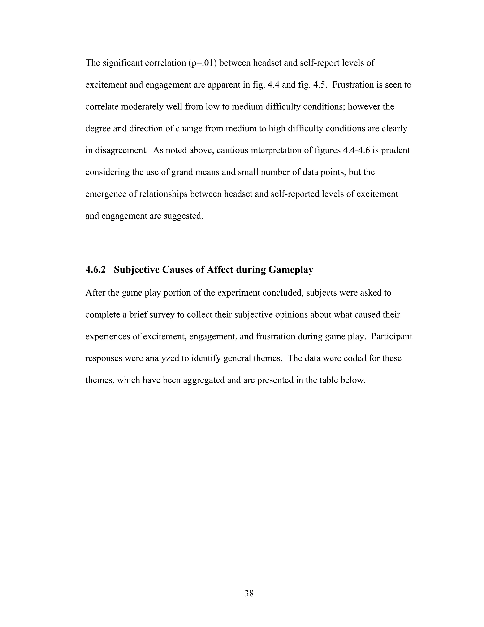 The significant correlation (p=.01) between headset and self-report levels of

excitement and engagement are apparent in fig. 4.4 and fig. 4.5. Frustration is seen to

correlate moderately well from low to medium difficulty conditions; however the

degree and direction of change from medium to high difficulty conditions are clearly

in disagreement. As noted above, cautious interpretation of figures 4.4-4.6 is prudent

considering the use of grand means and small number of data points, but the

emergence of relationships between headset and self-reported levels of excitement

and engagement are suggested.




4.6.2 Subjective Causes of Affect during Gameplay

After the game play portion of the experiment concluded, subjects were asked to

complete a brief survey to collect their subjective opinions about what caused their

experiences of excitement, engagement, and frustration during game play. Participant

responses were analyzed to identify general themes. The data were coded for these

themes, which have been aggregated and are presented in the table below.




                                          38
 