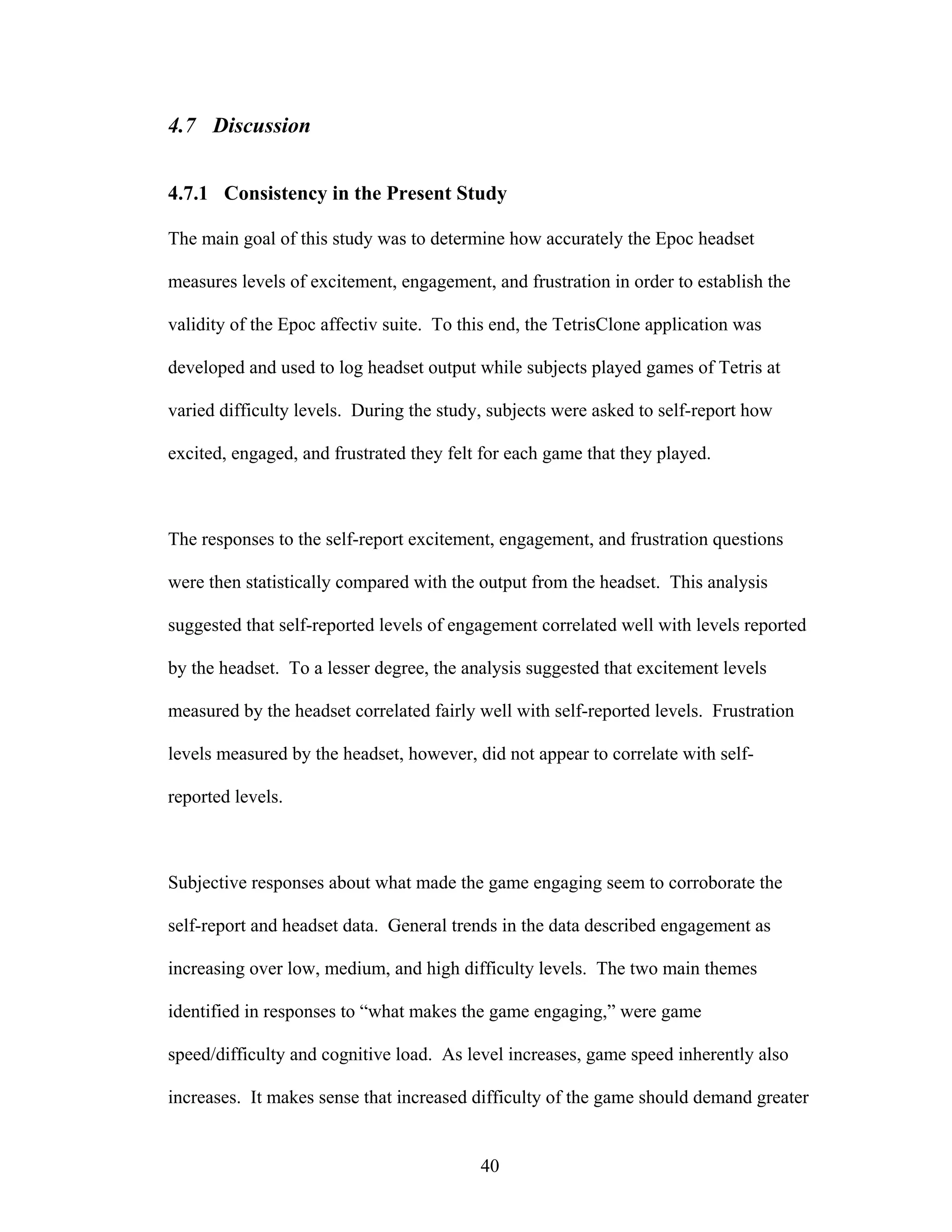 4.7 Discussion


4.7.1 Consistency in the Present Study

The main goal of this study was to determine how accurately the Epoc headset

measures levels of excitement, engagement, and frustration in order to establish the

validity of the Epoc affectiv suite. To this end, the TetrisClone application was

developed and used to log headset output while subjects played games of Tetris at

varied difficulty levels. During the study, subjects were asked to self-report how

excited, engaged, and frustrated they felt for each game that they played.



The responses to the self-report excitement, engagement, and frustration questions

were then statistically compared with the output from the headset. This analysis

suggested that self-reported levels of engagement correlated well with levels reported

by the headset. To a lesser degree, the analysis suggested that excitement levels

measured by the headset correlated fairly well with self-reported levels. Frustration

levels measured by the headset, however, did not appear to correlate with self-

reported levels.



Subjective responses about what made the game engaging seem to corroborate the

self-report and headset data. General trends in the data described engagement as

increasing over low, medium, and high difficulty levels. The two main themes

identified in responses to “what makes the game engaging,” were game

speed/difficulty and cognitive load. As level increases, game speed inherently also

increases. It makes sense that increased difficulty of the game should demand greater


                                          40
 