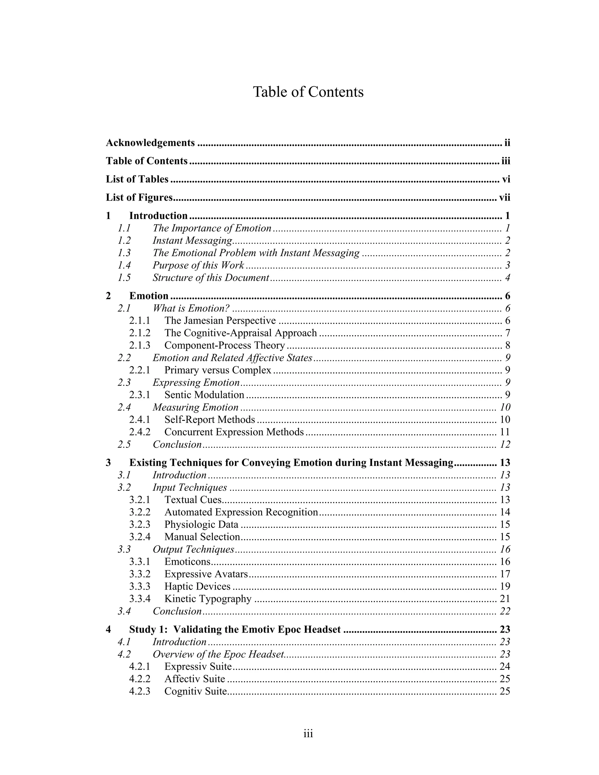 Table of Contents


Acknowledgements ................................................................................................................. ii
Table of Contents ................................................................................................................... iii
List of Tables .......................................................................................................................... vi
List of Figures........................................................................................................................ vii
1      Introduction .................................................................................................................... 1
    1.1     The Importance of Emotion ..................................................................................... 1
    1.2     Instant Messaging .................................................................................................... 2
    1.3     The Emotional Problem with Instant Messaging .................................................... 2
    1.4     Purpose of this Work ............................................................................................... 3
    1.5     Structure of this Document ...................................................................................... 4
2      Emotion ........................................................................................................................... 6
    2.1     What is Emotion? .................................................................................................... 6
       2.1.1 The Jamesian Perspective ................................................................................... 6
       2.1.2 The Cognitive-Appraisal Approach .................................................................... 7
       2.1.3 Component-Process Theory ................................................................................ 8
    2.2     Emotion and Related Affective States ...................................................................... 9
       2.2.1 Primary versus Complex ..................................................................................... 9
    2.3     Expressing Emotion ................................................................................................. 9
       2.3.1 Sentic Modulation ............................................................................................... 9
    2.4     Measuring Emotion ............................................................................................... 10
       2.4.1 Self-Report Methods ......................................................................................... 10
       2.4.2 Concurrent Expression Methods ....................................................................... 11
    2.5     Conclusion ............................................................................................................. 12
3      Existing Techniques for Conveying Emotion during Instant Messaging ................ 13
    3.1     Introduction ........................................................................................................... 13
    3.2     Input Techniques ................................................................................................... 13
       3.2.1 Textual Cues...................................................................................................... 13
       3.2.2 Automated Expression Recognition .................................................................. 14
       3.2.3 Physiologic Data ............................................................................................... 15
       3.2.4 Manual Selection ............................................................................................... 15
    3.3     Output Techniques ................................................................................................. 16
       3.3.1 Emoticons.......................................................................................................... 16
       3.3.2 Expressive Avatars ............................................................................................ 17
       3.3.3 Haptic Devices .................................................................................................. 19
       3.3.4 Kinetic Typography .......................................................................................... 21
    3.4     Conclusion ............................................................................................................. 22
4      Study 1: Validating the Emotiv Epoc Headset ......................................................... 23
    4.1     Introduction ........................................................................................................... 23
    4.2     Overview of the Epoc Headset............................................................................... 23
       4.2.1 Expressiv Suite .................................................................................................. 24
       4.2.2 Affectiv Suite .................................................................................................... 25
       4.2.3 Cognitiv Suite.................................................................................................... 25


                                                                    iii
 