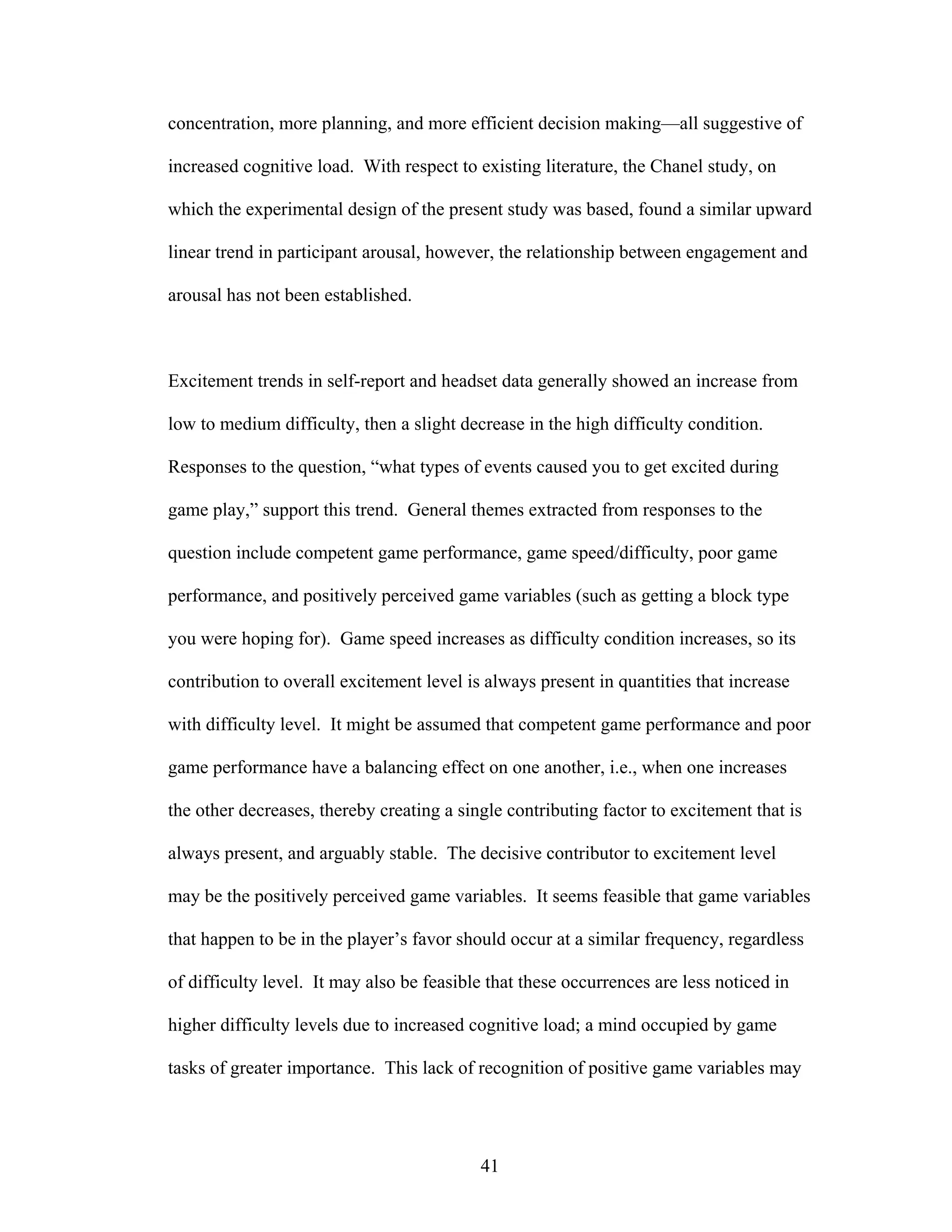 concentration, more planning, and more efficient decision making—all suggestive of

increased cognitive load. With respect to existing literature, the Chanel study, on

which the experimental design of the present study was based, found a similar upward

linear trend in participant arousal, however, the relationship between engagement and

arousal has not been established.



Excitement trends in self-report and headset data generally showed an increase from

low to medium difficulty, then a slight decrease in the high difficulty condition.

Responses to the question, “what types of events caused you to get excited during

game play,” support this trend. General themes extracted from responses to the

question include competent game performance, game speed/difficulty, poor game

performance, and positively perceived game variables (such as getting a block type

you were hoping for). Game speed increases as difficulty condition increases, so its

contribution to overall excitement level is always present in quantities that increase

with difficulty level. It might be assumed that competent game performance and poor

game performance have a balancing effect on one another, i.e., when one increases

the other decreases, thereby creating a single contributing factor to excitement that is

always present, and arguably stable. The decisive contributor to excitement level

may be the positively perceived game variables. It seems feasible that game variables

that happen to be in the player’s favor should occur at a similar frequency, regardless

of difficulty level. It may also be feasible that these occurrences are less noticed in

higher difficulty levels due to increased cognitive load; a mind occupied by game

tasks of greater importance. This lack of recognition of positive game variables may




                                           41
 