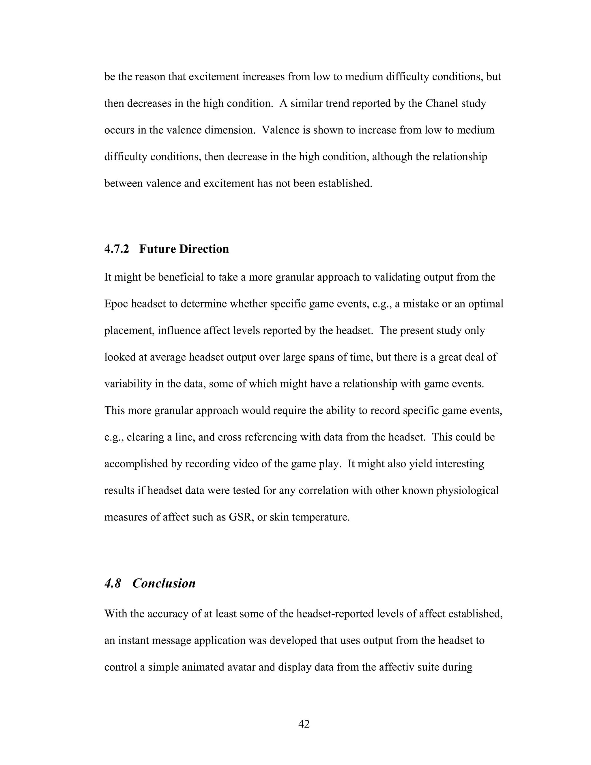 be the reason that excitement increases from low to medium difficulty conditions, but

then decreases in the high condition. A similar trend reported by the Chanel study

occurs in the valence dimension. Valence is shown to increase from low to medium

difficulty conditions, then decrease in the high condition, although the relationship

between valence and excitement has not been established.




4.7.2 Future Direction

It might be beneficial to take a more granular approach to validating output from the

Epoc headset to determine whether specific game events, e.g., a mistake or an optimal

placement, influence affect levels reported by the headset. The present study only

looked at average headset output over large spans of time, but there is a great deal of

variability in the data, some of which might have a relationship with game events.

This more granular approach would require the ability to record specific game events,

e.g., clearing a line, and cross referencing with data from the headset. This could be

accomplished by recording video of the game play. It might also yield interesting

results if headset data were tested for any correlation with other known physiological

measures of affect such as GSR, or skin temperature.




4.8 Conclusion

With the accuracy of at least some of the headset-reported levels of affect established,

an instant message application was developed that uses output from the headset to

control a simple animated avatar and display data from the affectiv suite during



                                           42
 