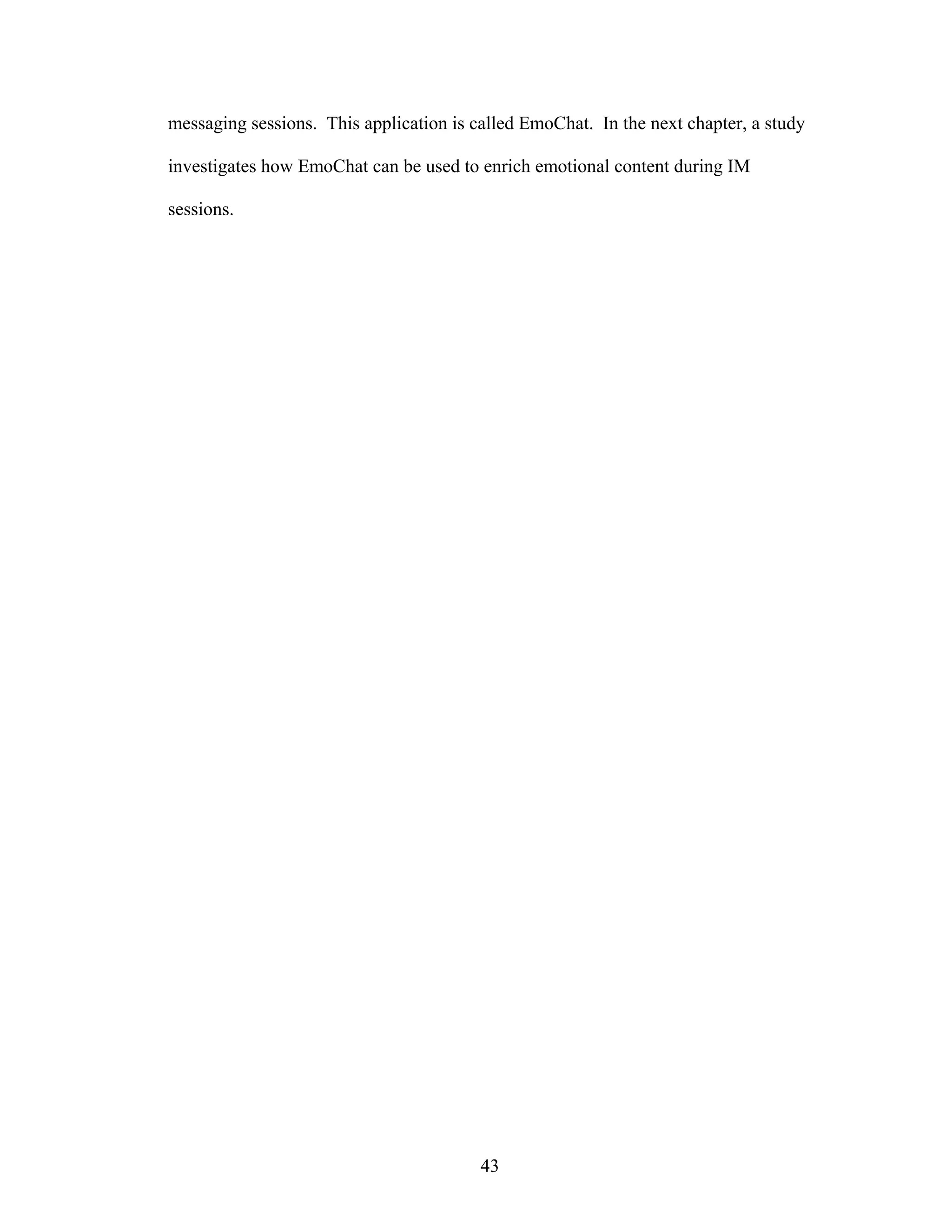 messaging sessions. This application is called EmoChat. In the next chapter, a study

investigates how EmoChat can be used to enrich emotional content during IM

sessions.




                                         43
 