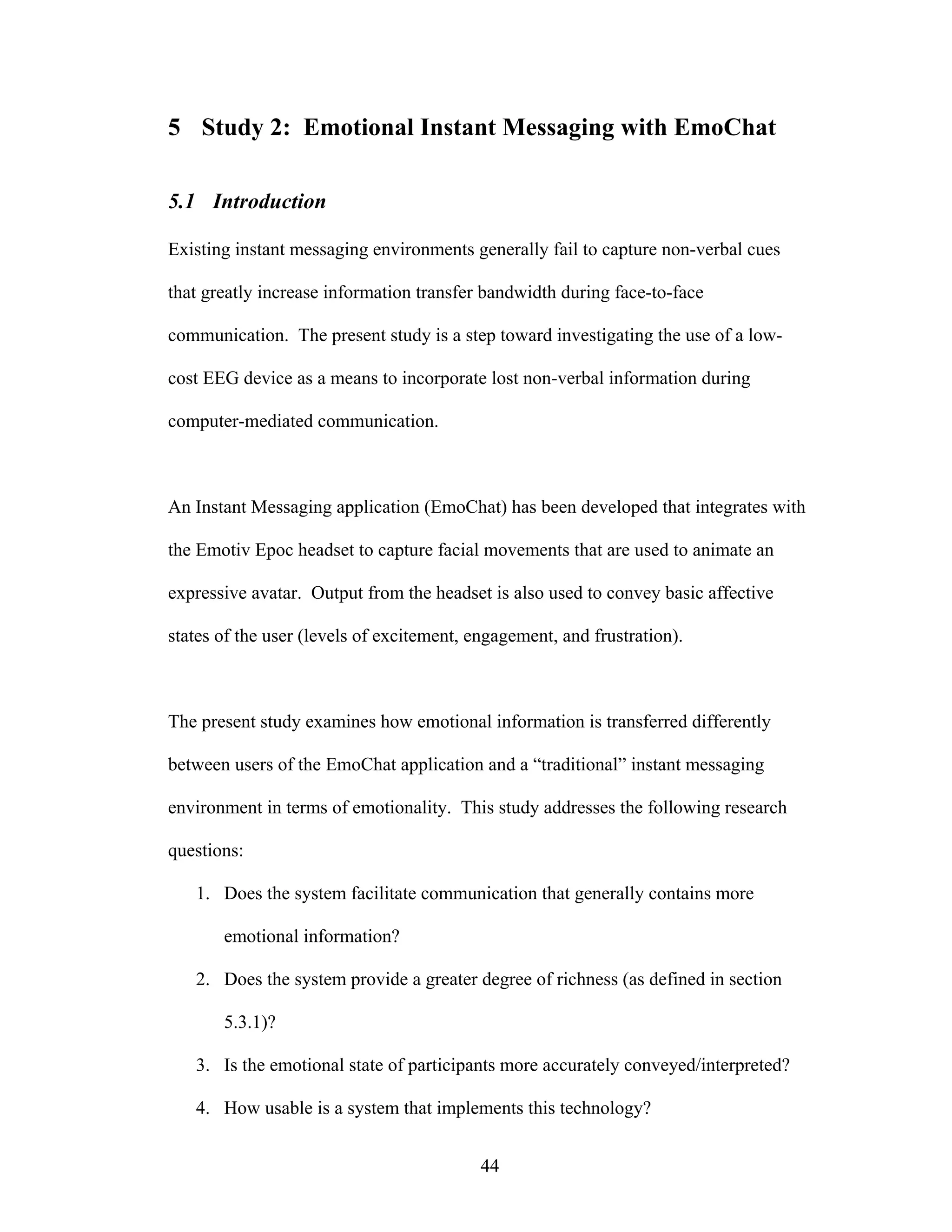 5 Study 2: Emotional Instant Messaging with EmoChat

5.1 Introduction

Existing instant messaging environments generally fail to capture non-verbal cues

that greatly increase information transfer bandwidth during face-to-face

communication. The present study is a step toward investigating the use of a low-

cost EEG device as a means to incorporate lost non-verbal information during

computer-mediated communication.



An Instant Messaging application (EmoChat) has been developed that integrates with

the Emotiv Epoc headset to capture facial movements that are used to animate an

expressive avatar. Output from the headset is also used to convey basic affective

states of the user (levels of excitement, engagement, and frustration).



The present study examines how emotional information is transferred differently

between users of the EmoChat application and a “traditional” instant messaging

environment in terms of emotionality. This study addresses the following research

questions:

   1. Does the system facilitate communication that generally contains more

       emotional information?

   2. Does the system provide a greater degree of richness (as defined in section

       5.3.1)?

   3. Is the emotional state of participants more accurately conveyed/interpreted?

   4. How usable is a system that implements this technology?


                                           44
 