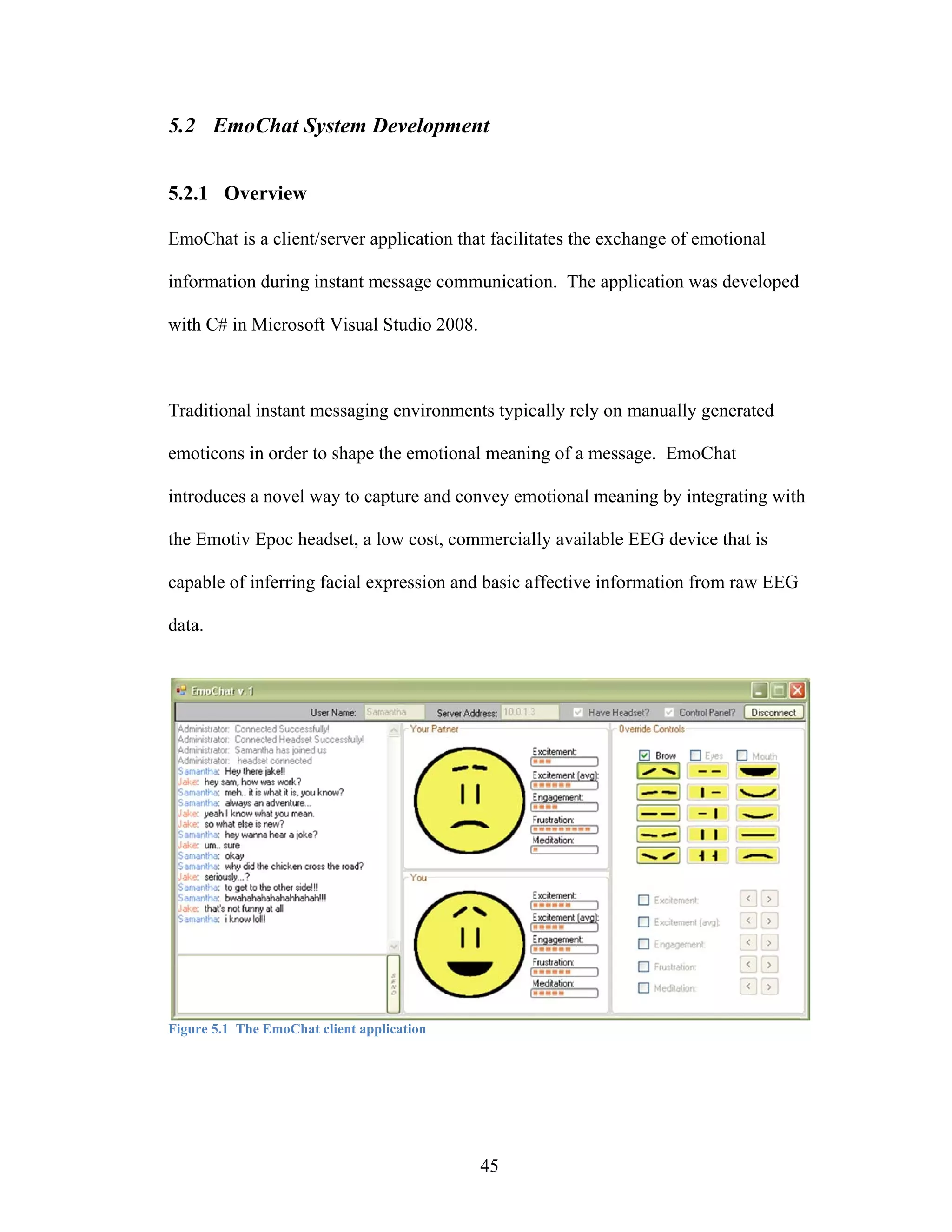 5.2 EmoC
5      Chat System Development
                 m


5.2.1 Over
         rview

EmoChat is a client/serve application that facilit
E                       er          n            tates the exch
                                                              hange of em
                                                                        motional

in
 nformation during instan message communicati
            d           nt                  ion. The app
                                                       plication was developed
                                                                   s

with C# in Microsoft Visu Studio 2008.
w          M            ual



Traditional in
T            nstant messaging environ
                                    nments typic
                                               cally rely on manually ge
                                                                       enerated

em
 moticons in order to sha the emoti
                        ape       ional meanin of a mess
                                             ng        sage. EmoC
                                                                Chat

in
 ntroduces a novel way to capture and convey em
             n          o           d         motional mea
                                                         aning by inte
                                                                     egrating with
                                                                                 h

th Emotiv Ep headset, a low cost, commercial available EEG device that is
 he        poc      ,                      lly       e          e

ca
 apable of inf
             ferring facia expression and basic a ffective info
                         al         n                         ormation from raw EEG
                                                                          m

data.




Fi
 igure 5.1 The EmoChat client application
               E            t




                                            45
 