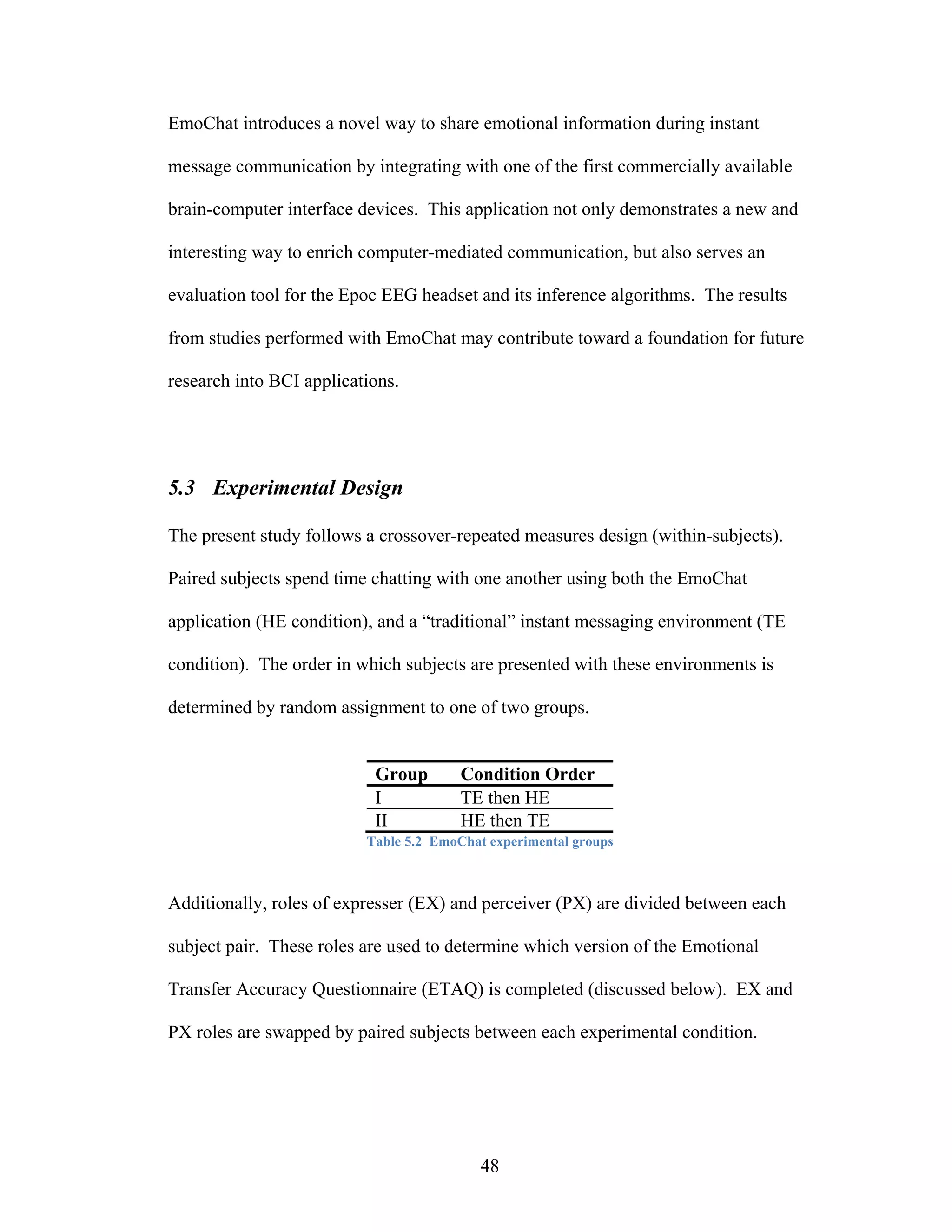 EmoChat introduces a novel way to share emotional information during instant

message communication by integrating with one of the first commercially available

brain-computer interface devices. This application not only demonstrates a new and

interesting way to enrich computer-mediated communication, but also serves an

evaluation tool for the Epoc EEG headset and its inference algorithms. The results

from studies performed with EmoChat may contribute toward a foundation for future

research into BCI applications.




5.3 Experimental Design

The present study follows a crossover-repeated measures design (within-subjects).

Paired subjects spend time chatting with one another using both the EmoChat

application (HE condition), and a “traditional” instant messaging environment (TE

condition). The order in which subjects are presented with these environments is

determined by random assignment to one of two groups.


                           Group        Condition Order
                           I            TE then HE
                           II           HE then TE
                          Table 5.2 EmoChat experimental groups



Additionally, roles of expresser (EX) and perceiver (PX) are divided between each

subject pair. These roles are used to determine which version of the Emotional

Transfer Accuracy Questionnaire (ETAQ) is completed (discussed below). EX and

PX roles are swapped by paired subjects between each experimental condition.




                                           48
 