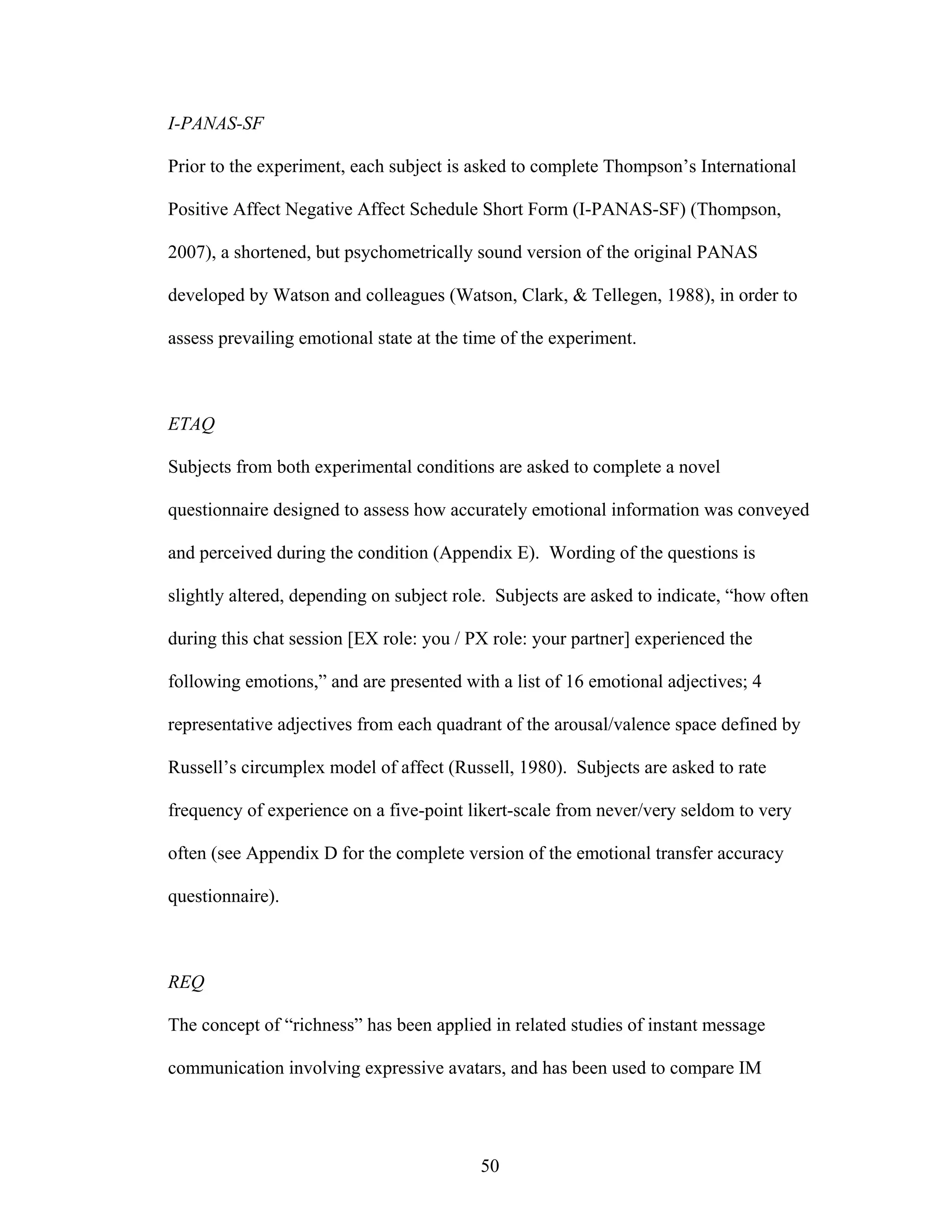 I-PANAS-SF

Prior to the experiment, each subject is asked to complete Thompson’s International

Positive Affect Negative Affect Schedule Short Form (I-PANAS-SF) (Thompson,

2007), a shortened, but psychometrically sound version of the original PANAS

developed by Watson and colleagues (Watson, Clark, & Tellegen, 1988), in order to

assess prevailing emotional state at the time of the experiment.



ETAQ

Subjects from both experimental conditions are asked to complete a novel

questionnaire designed to assess how accurately emotional information was conveyed

and perceived during the condition (Appendix E). Wording of the questions is

slightly altered, depending on subject role. Subjects are asked to indicate, “how often

during this chat session [EX role: you / PX role: your partner] experienced the

following emotions,” and are presented with a list of 16 emotional adjectives; 4

representative adjectives from each quadrant of the arousal/valence space defined by

Russell’s circumplex model of affect (Russell, 1980). Subjects are asked to rate

frequency of experience on a five-point likert-scale from never/very seldom to very

often (see Appendix D for the complete version of the emotional transfer accuracy

questionnaire).



REQ

The concept of “richness” has been applied in related studies of instant message

communication involving expressive avatars, and has been used to compare IM




                                          50
 