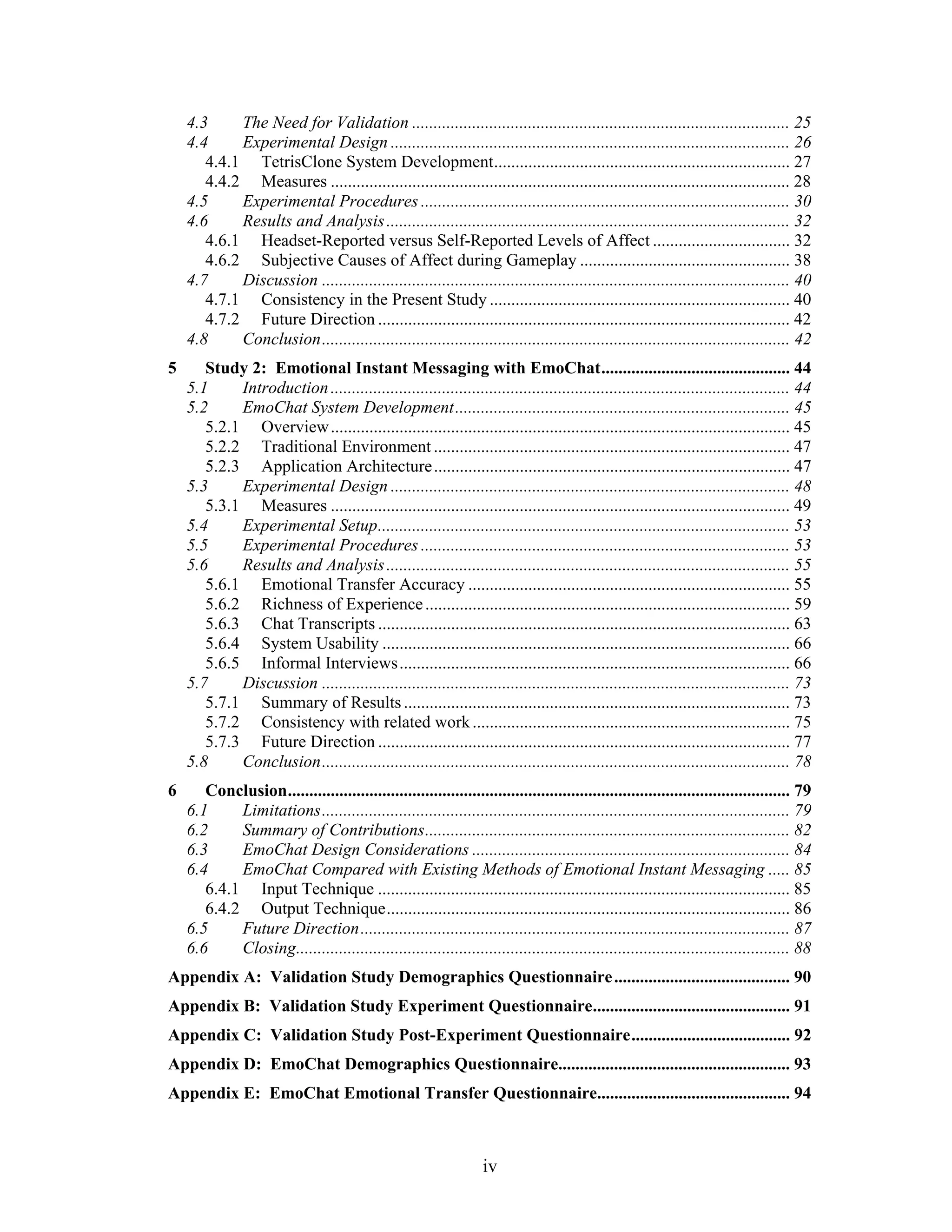 4.3     The Need for Validation ........................................................................................ 25
    4.4     Experimental Design ............................................................................................. 26
       4.4.1 TetrisClone System Development ..................................................................... 27
       4.4.2 Measures ........................................................................................................... 28
    4.5     Experimental Procedures ...................................................................................... 30
    4.6     Results and Analysis .............................................................................................. 32
       4.6.1 Headset-Reported versus Self-Reported Levels of Affect ................................ 32
       4.6.2 Subjective Causes of Affect during Gameplay ................................................. 38
    4.7     Discussion ............................................................................................................. 40
       4.7.1 Consistency in the Present Study ...................................................................... 40
       4.7.2 Future Direction ................................................................................................ 42
    4.8     Conclusion ............................................................................................................. 42
5      Study 2: Emotional Instant Messaging with EmoChat ............................................ 44
    5.1     Introduction ........................................................................................................... 44
    5.2     EmoChat System Development .............................................................................. 45
       5.2.1 Overview ........................................................................................................... 45
       5.2.2 Traditional Environment ................................................................................... 47
       5.2.3 Application Architecture ................................................................................... 47
    5.3     Experimental Design ............................................................................................. 48
       5.3.1 Measures ........................................................................................................... 49
    5.4     Experimental Setup ................................................................................................ 53
    5.5     Experimental Procedures ...................................................................................... 53
    5.6     Results and Analysis .............................................................................................. 55
       5.6.1 Emotional Transfer Accuracy ........................................................................... 55
       5.6.2 Richness of Experience ..................................................................................... 59
       5.6.3 Chat Transcripts ................................................................................................ 63
       5.6.4 System Usability ............................................................................................... 66
       5.6.5 Informal Interviews ........................................................................................... 66
    5.7     Discussion ............................................................................................................. 73
       5.7.1 Summary of Results .......................................................................................... 73
       5.7.2 Consistency with related work .......................................................................... 75
       5.7.3 Future Direction ................................................................................................ 77
    5.8     Conclusion ............................................................................................................. 78
6      Conclusion ..................................................................................................................... 79
    6.1     Limitations ............................................................................................................. 79
    6.2     Summary of Contributions ..................................................................................... 82
    6.3     EmoChat Design Considerations .......................................................................... 84
    6.4     EmoChat Compared with Existing Methods of Emotional Instant Messaging ..... 85
       6.4.1 Input Technique ................................................................................................ 85
       6.4.2 Output Technique .............................................................................................. 86
    6.5     Future Direction .................................................................................................... 87
    6.6     Closing................................................................................................................... 88
Appendix A: Validation Study Demographics Questionnaire ......................................... 90
Appendix B: Validation Study Experiment Questionnaire.............................................. 91
Appendix C: Validation Study Post-Experiment Questionnaire ..................................... 92
Appendix D: EmoChat Demographics Questionnaire...................................................... 93
Appendix E: EmoChat Emotional Transfer Questionnaire............................................. 94



                                                                   iv
 