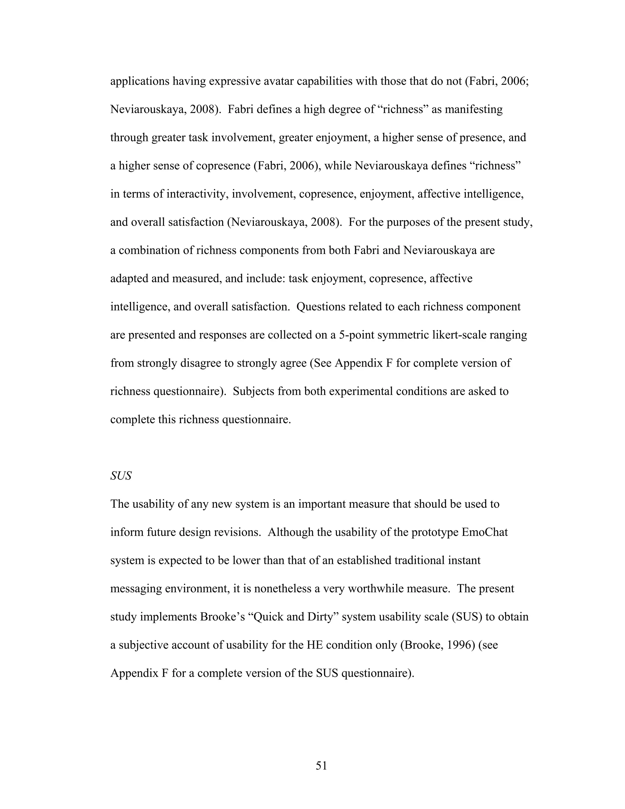applications having expressive avatar capabilities with those that do not (Fabri, 2006;

Neviarouskaya, 2008). Fabri defines a high degree of “richness” as manifesting

through greater task involvement, greater enjoyment, a higher sense of presence, and

a higher sense of copresence (Fabri, 2006), while Neviarouskaya defines “richness”

in terms of interactivity, involvement, copresence, enjoyment, affective intelligence,

and overall satisfaction (Neviarouskaya, 2008). For the purposes of the present study,

a combination of richness components from both Fabri and Neviarouskaya are

adapted and measured, and include: task enjoyment, copresence, affective

intelligence, and overall satisfaction. Questions related to each richness component

are presented and responses are collected on a 5-point symmetric likert-scale ranging

from strongly disagree to strongly agree (See Appendix F for complete version of

richness questionnaire). Subjects from both experimental conditions are asked to

complete this richness questionnaire.



SUS

The usability of any new system is an important measure that should be used to

inform future design revisions. Although the usability of the prototype EmoChat

system is expected to be lower than that of an established traditional instant

messaging environment, it is nonetheless a very worthwhile measure. The present

study implements Brooke’s “Quick and Dirty” system usability scale (SUS) to obtain

a subjective account of usability for the HE condition only (Brooke, 1996) (see

Appendix F for a complete version of the SUS questionnaire).




                                           51
 