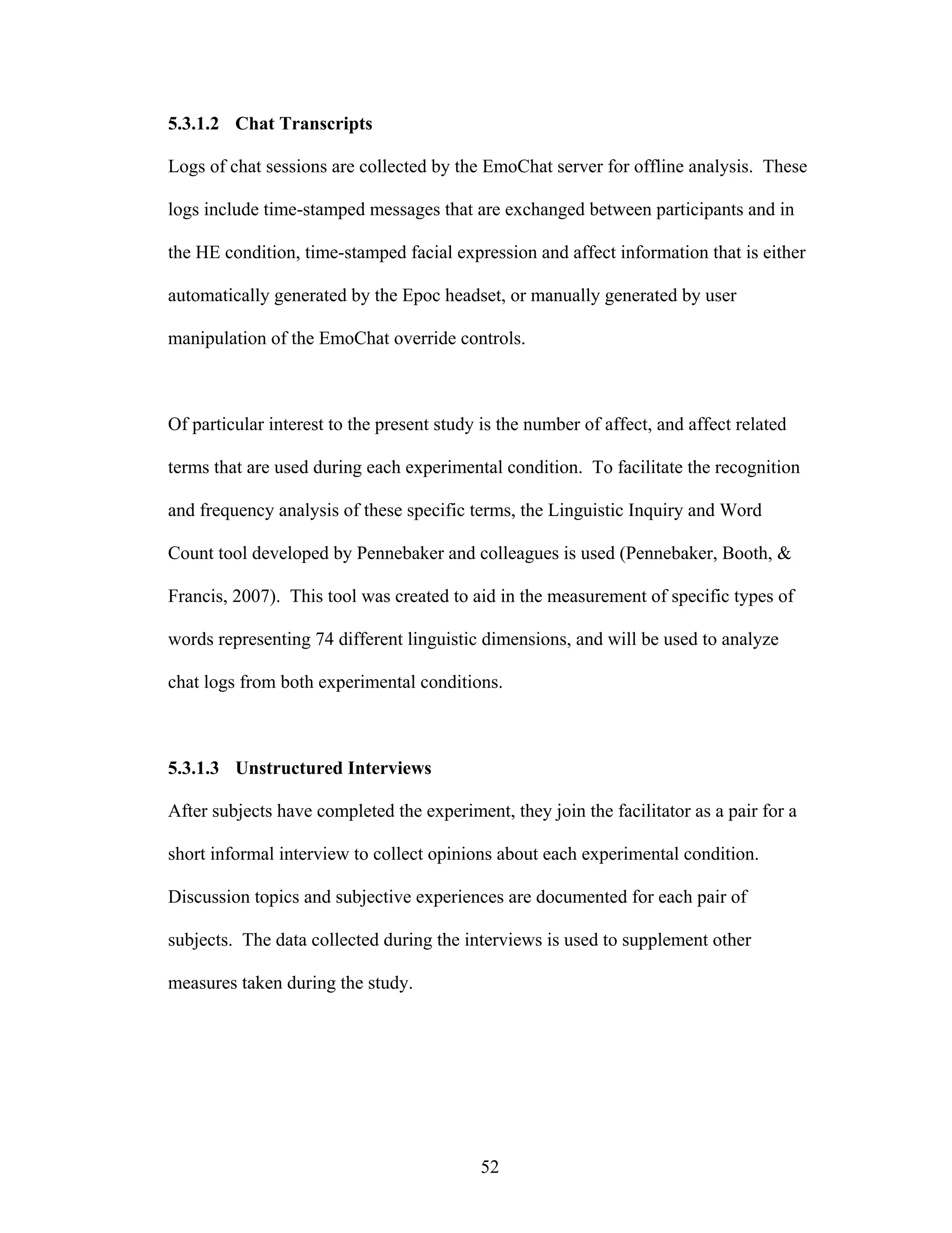 5.3.1.2 Chat Transcripts

Logs of chat sessions are collected by the EmoChat server for offline analysis. These

logs include time-stamped messages that are exchanged between participants and in

the HE condition, time-stamped facial expression and affect information that is either

automatically generated by the Epoc headset, or manually generated by user

manipulation of the EmoChat override controls.



Of particular interest to the present study is the number of affect, and affect related

terms that are used during each experimental condition. To facilitate the recognition

and frequency analysis of these specific terms, the Linguistic Inquiry and Word

Count tool developed by Pennebaker and colleagues is used (Pennebaker, Booth, &

Francis, 2007). This tool was created to aid in the measurement of specific types of

words representing 74 different linguistic dimensions, and will be used to analyze

chat logs from both experimental conditions.



5.3.1.3 Unstructured Interviews

After subjects have completed the experiment, they join the facilitator as a pair for a

short informal interview to collect opinions about each experimental condition.

Discussion topics and subjective experiences are documented for each pair of

subjects. The data collected during the interviews is used to supplement other

measures taken during the study.




                                           52
 