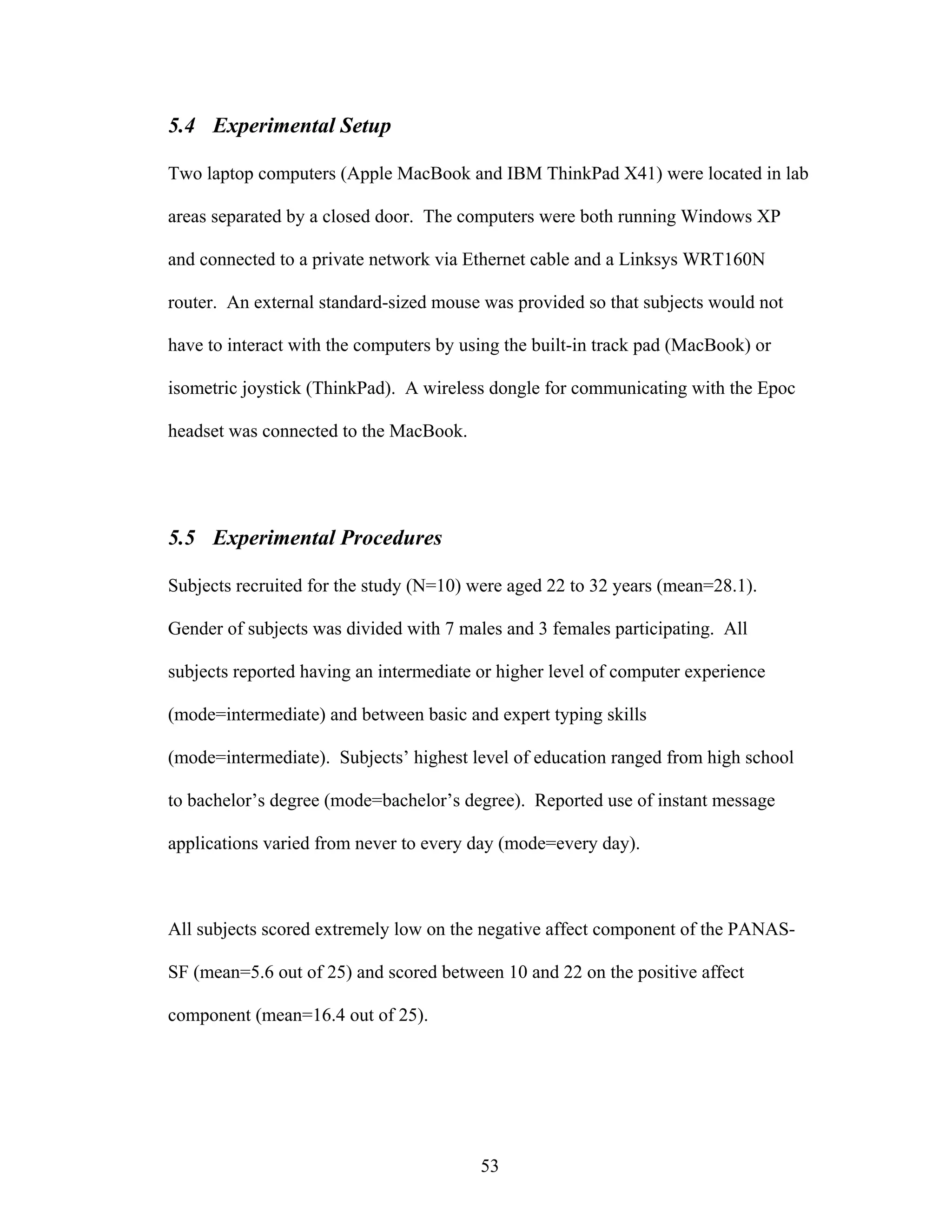 5.4 Experimental Setup

Two laptop computers (Apple MacBook and IBM ThinkPad X41) were located in lab

areas separated by a closed door. The computers were both running Windows XP

and connected to a private network via Ethernet cable and a Linksys WRT160N

router. An external standard-sized mouse was provided so that subjects would not

have to interact with the computers by using the built-in track pad (MacBook) or

isometric joystick (ThinkPad). A wireless dongle for communicating with the Epoc

headset was connected to the MacBook.




5.5 Experimental Procedures

Subjects recruited for the study (N=10) were aged 22 to 32 years (mean=28.1).

Gender of subjects was divided with 7 males and 3 females participating. All

subjects reported having an intermediate or higher level of computer experience

(mode=intermediate) and between basic and expert typing skills

(mode=intermediate). Subjects’ highest level of education ranged from high school

to bachelor’s degree (mode=bachelor’s degree). Reported use of instant message

applications varied from never to every day (mode=every day).



All subjects scored extremely low on the negative affect component of the PANAS-

SF (mean=5.6 out of 25) and scored between 10 and 22 on the positive affect

component (mean=16.4 out of 25).




                                         53
 
