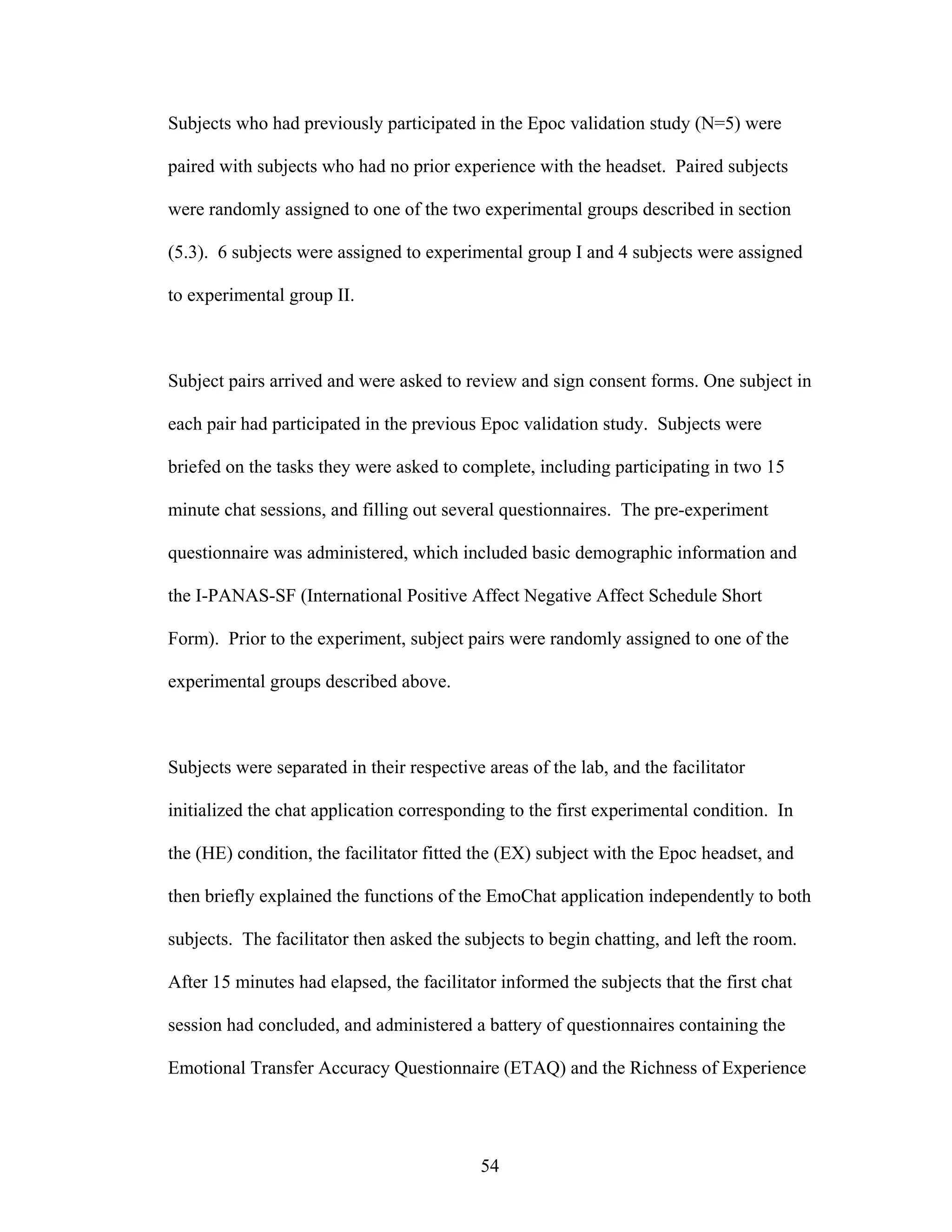 Subjects who had previously participated in the Epoc validation study (N=5) were

paired with subjects who had no prior experience with the headset. Paired subjects

were randomly assigned to one of the two experimental groups described in section

(5.3). 6 subjects were assigned to experimental group I and 4 subjects were assigned

to experimental group II.



Subject pairs arrived and were asked to review and sign consent forms. One subject in

each pair had participated in the previous Epoc validation study. Subjects were

briefed on the tasks they were asked to complete, including participating in two 15

minute chat sessions, and filling out several questionnaires. The pre-experiment

questionnaire was administered, which included basic demographic information and

the I-PANAS-SF (International Positive Affect Negative Affect Schedule Short

Form). Prior to the experiment, subject pairs were randomly assigned to one of the

experimental groups described above.



Subjects were separated in their respective areas of the lab, and the facilitator

initialized the chat application corresponding to the first experimental condition. In

the (HE) condition, the facilitator fitted the (EX) subject with the Epoc headset, and

then briefly explained the functions of the EmoChat application independently to both

subjects. The facilitator then asked the subjects to begin chatting, and left the room.

After 15 minutes had elapsed, the facilitator informed the subjects that the first chat

session had concluded, and administered a battery of questionnaires containing the

Emotional Transfer Accuracy Questionnaire (ETAQ) and the Richness of Experience




                                           54
 