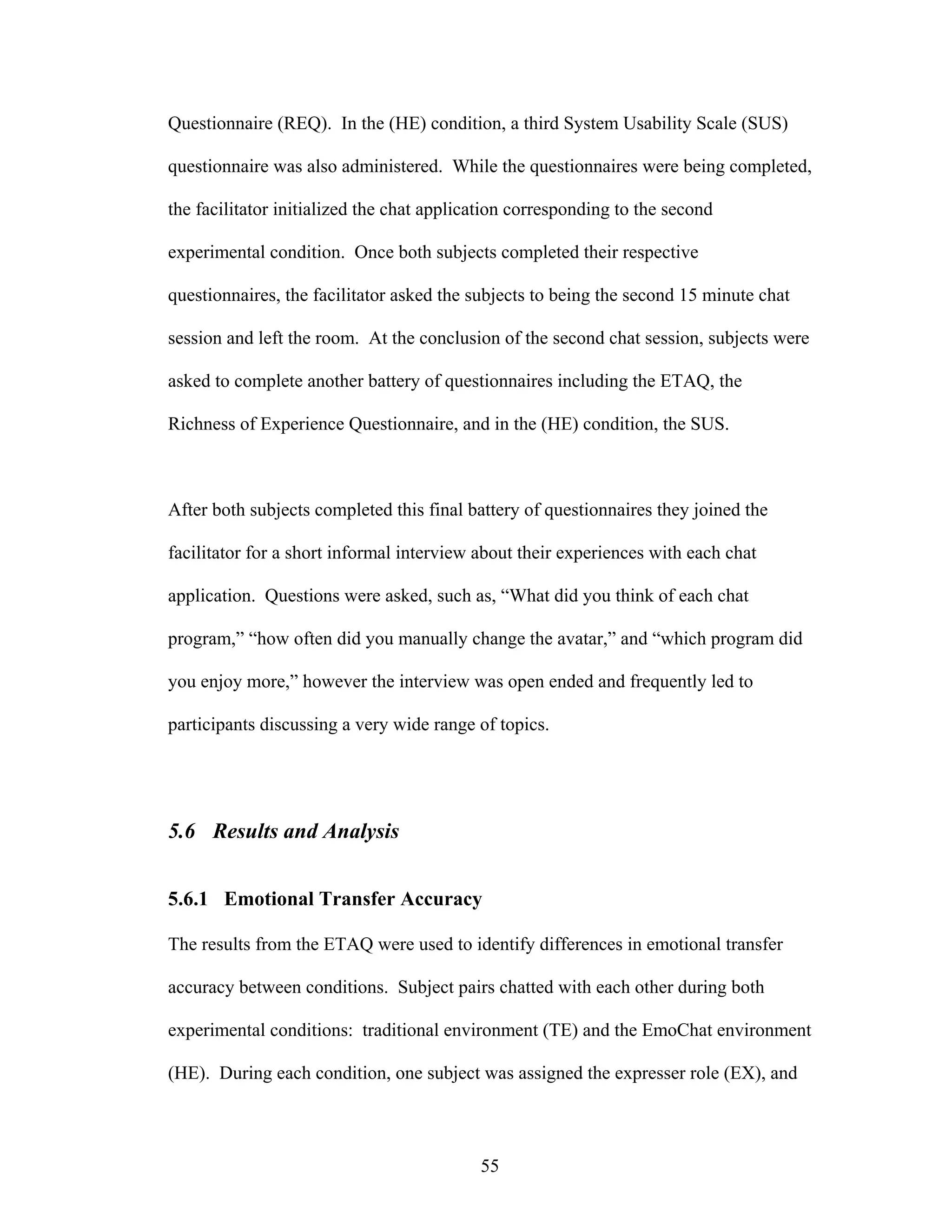 Questionnaire (REQ). In the (HE) condition, a third System Usability Scale (SUS)

questionnaire was also administered. While the questionnaires were being completed,

the facilitator initialized the chat application corresponding to the second

experimental condition. Once both subjects completed their respective

questionnaires, the facilitator asked the subjects to being the second 15 minute chat

session and left the room. At the conclusion of the second chat session, subjects were

asked to complete another battery of questionnaires including the ETAQ, the

Richness of Experience Questionnaire, and in the (HE) condition, the SUS.



After both subjects completed this final battery of questionnaires they joined the

facilitator for a short informal interview about their experiences with each chat

application. Questions were asked, such as, “What did you think of each chat

program,” “how often did you manually change the avatar,” and “which program did

you enjoy more,” however the interview was open ended and frequently led to

participants discussing a very wide range of topics.




5.6 Results and Analysis


5.6.1 Emotional Transfer Accuracy

The results from the ETAQ were used to identify differences in emotional transfer

accuracy between conditions. Subject pairs chatted with each other during both

experimental conditions: traditional environment (TE) and the EmoChat environment

(HE). During each condition, one subject was assigned the expresser role (EX), and



                                           55
 