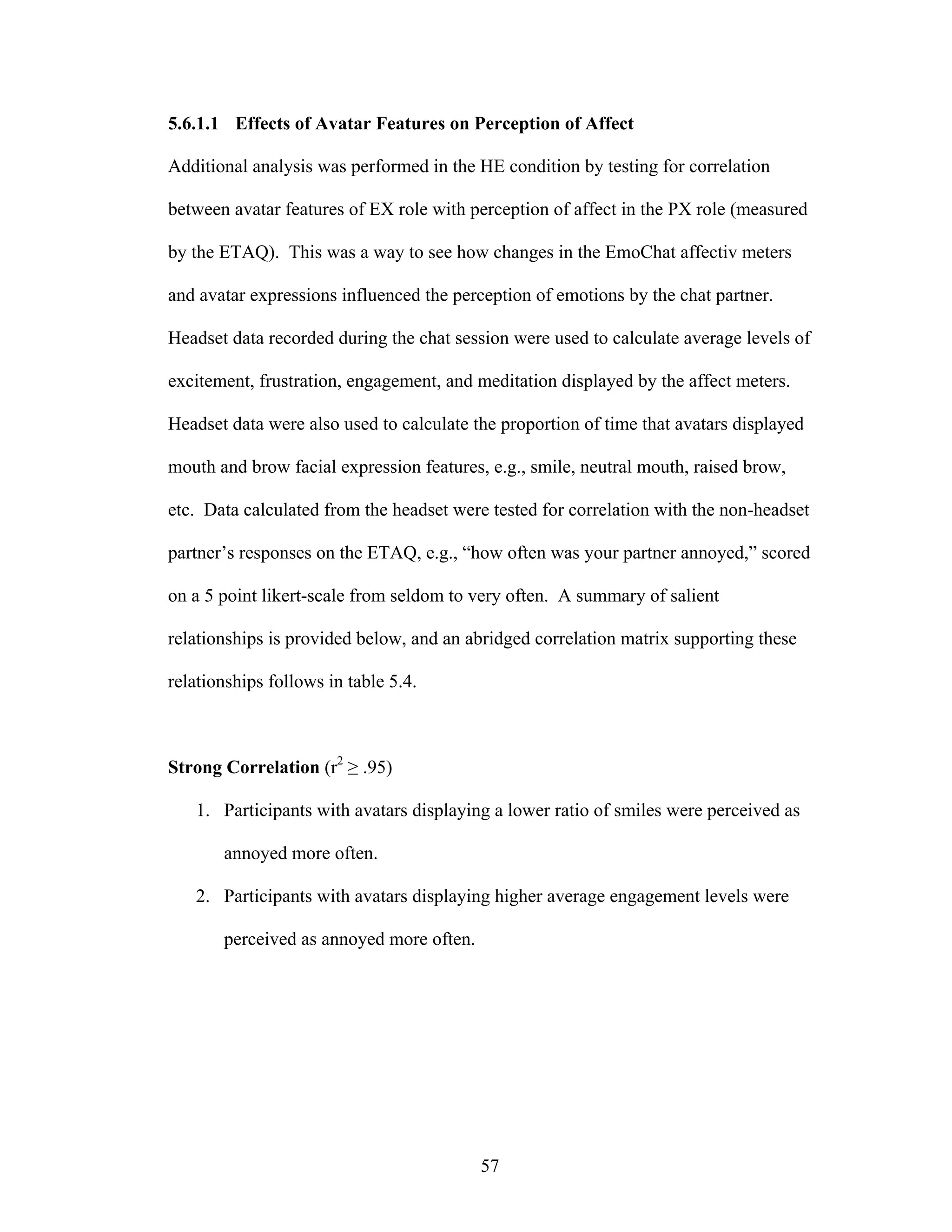 5.6.1.1 Effects of Avatar Features on Perception of Affect

Additional analysis was performed in the HE condition by testing for correlation

between avatar features of EX role with perception of affect in the PX role (measured

by the ETAQ). This was a way to see how changes in the EmoChat affectiv meters

and avatar expressions influenced the perception of emotions by the chat partner.

Headset data recorded during the chat session were used to calculate average levels of

excitement, frustration, engagement, and meditation displayed by the affect meters.

Headset data were also used to calculate the proportion of time that avatars displayed

mouth and brow facial expression features, e.g., smile, neutral mouth, raised brow,

etc. Data calculated from the headset were tested for correlation with the non-headset

partner’s responses on the ETAQ, e.g., “how often was your partner annoyed,” scored

on a 5 point likert-scale from seldom to very often. A summary of salient

relationships is provided below, and an abridged correlation matrix supporting these

relationships follows in table 5.4.



Strong Correlation (r2 ≥ .95)

   1. Participants with avatars displaying a lower ratio of smiles were perceived as

       annoyed more often.

   2. Participants with avatars displaying higher average engagement levels were

       perceived as annoyed more often.




                                          57
 