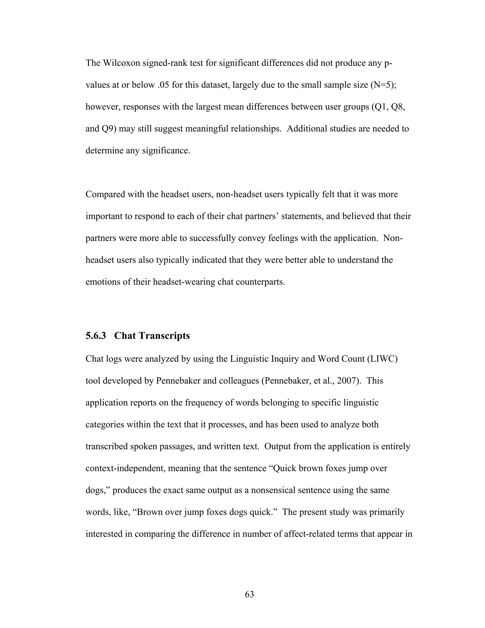 The Wilcoxon signed-rank test for significant differences did not produce any p-

values at or below .05 for this dataset, largely due to the small sample size (N=5);

however, responses with the largest mean differences between user groups (Q1, Q8,

and Q9) may still suggest meaningful relationships. Additional studies are needed to

determine any significance.



Compared with the headset users, non-headset users typically felt that it was more

important to respond to each of their chat partners’ statements, and believed that their

partners were more able to successfully convey feelings with the application. Non-

headset users also typically indicated that they were better able to understand the

emotions of their headset-wearing chat counterparts.




5.6.3 Chat Transcripts

Chat logs were analyzed by using the Linguistic Inquiry and Word Count (LIWC)

tool developed by Pennebaker and colleagues (Pennebaker, et al., 2007). This

application reports on the frequency of words belonging to specific linguistic

categories within the text that it processes, and has been used to analyze both

transcribed spoken passages, and written text. Output from the application is entirely

context-independent, meaning that the sentence “Quick brown foxes jump over

dogs,” produces the exact same output as a nonsensical sentence using the same

words, like, “Brown over jump foxes dogs quick.” The present study was primarily

interested in comparing the difference in number of affect-related terms that appear in




                                           63
 