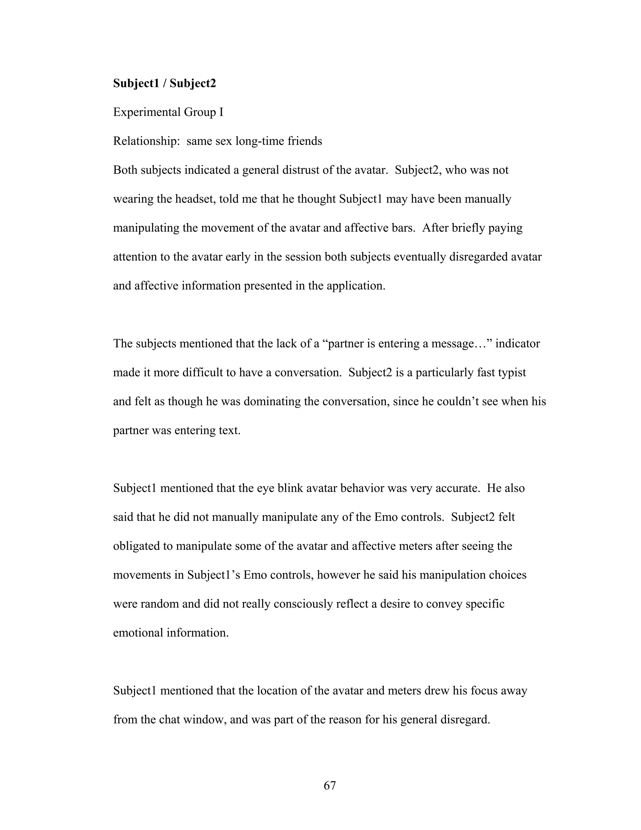 Subject1 / Subject2

Experimental Group I

Relationship: same sex long-time friends

Both subjects indicated a general distrust of the avatar. Subject2, who was not

wearing the headset, told me that he thought Subject1 may have been manually

manipulating the movement of the avatar and affective bars. After briefly paying

attention to the avatar early in the session both subjects eventually disregarded avatar

and affective information presented in the application.



The subjects mentioned that the lack of a “partner is entering a message…” indicator

made it more difficult to have a conversation. Subject2 is a particularly fast typist

and felt as though he was dominating the conversation, since he couldn’t see when his

partner was entering text.



Subject1 mentioned that the eye blink avatar behavior was very accurate. He also

said that he did not manually manipulate any of the Emo controls. Subject2 felt

obligated to manipulate some of the avatar and affective meters after seeing the

movements in Subject1’s Emo controls, however he said his manipulation choices

were random and did not really consciously reflect a desire to convey specific

emotional information.



Subject1 mentioned that the location of the avatar and meters drew his focus away

from the chat window, and was part of the reason for his general disregard.




                                           67
 