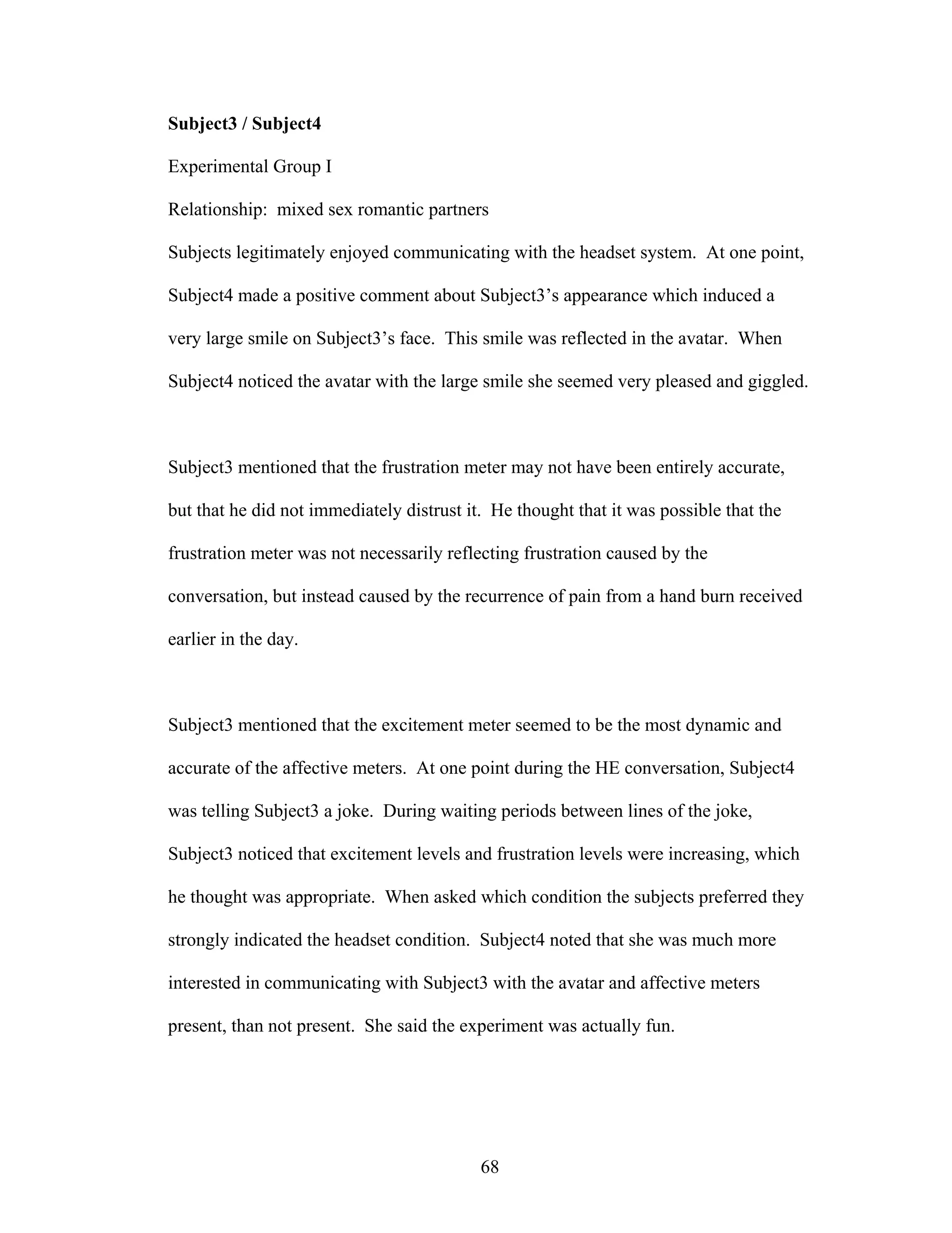 Subject3 / Subject4

Experimental Group I

Relationship: mixed sex romantic partners

Subjects legitimately enjoyed communicating with the headset system. At one point,

Subject4 made a positive comment about Subject3’s appearance which induced a

very large smile on Subject3’s face. This smile was reflected in the avatar. When

Subject4 noticed the avatar with the large smile she seemed very pleased and giggled.



Subject3 mentioned that the frustration meter may not have been entirely accurate,

but that he did not immediately distrust it. He thought that it was possible that the

frustration meter was not necessarily reflecting frustration caused by the

conversation, but instead caused by the recurrence of pain from a hand burn received

earlier in the day.



Subject3 mentioned that the excitement meter seemed to be the most dynamic and

accurate of the affective meters. At one point during the HE conversation, Subject4

was telling Subject3 a joke. During waiting periods between lines of the joke,

Subject3 noticed that excitement levels and frustration levels were increasing, which

he thought was appropriate. When asked which condition the subjects preferred they

strongly indicated the headset condition. Subject4 noted that she was much more

interested in communicating with Subject3 with the avatar and affective meters

present, than not present. She said the experiment was actually fun.




                                           68
 