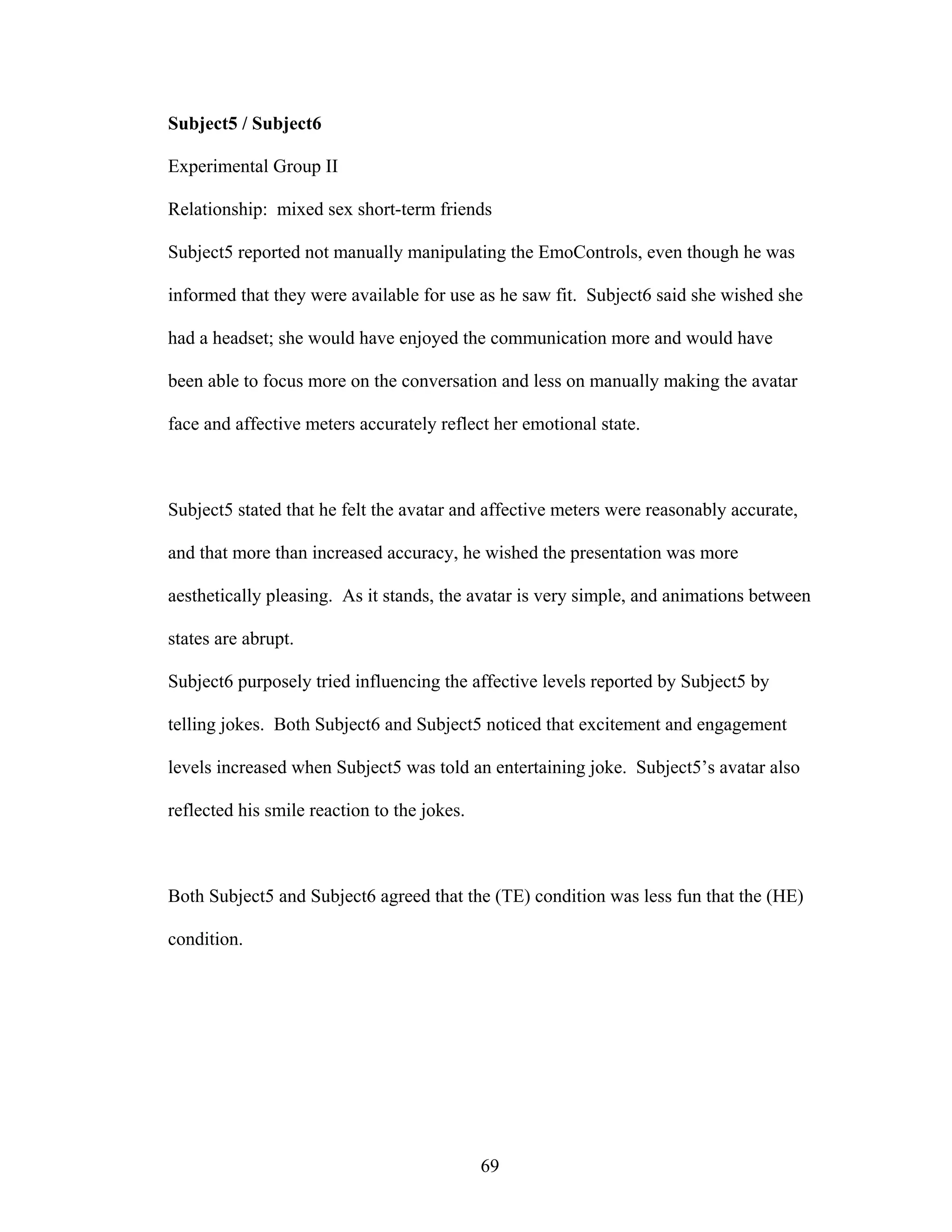 Subject5 / Subject6

Experimental Group II

Relationship: mixed sex short-term friends

Subject5 reported not manually manipulating the EmoControls, even though he was

informed that they were available for use as he saw fit. Subject6 said she wished she

had a headset; she would have enjoyed the communication more and would have

been able to focus more on the conversation and less on manually making the avatar

face and affective meters accurately reflect her emotional state.



Subject5 stated that he felt the avatar and affective meters were reasonably accurate,

and that more than increased accuracy, he wished the presentation was more

aesthetically pleasing. As it stands, the avatar is very simple, and animations between

states are abrupt.

Subject6 purposely tried influencing the affective levels reported by Subject5 by

telling jokes. Both Subject6 and Subject5 noticed that excitement and engagement

levels increased when Subject5 was told an entertaining joke. Subject5’s avatar also

reflected his smile reaction to the jokes.



Both Subject5 and Subject6 agreed that the (TE) condition was less fun that the (HE)

condition.




                                             69
 