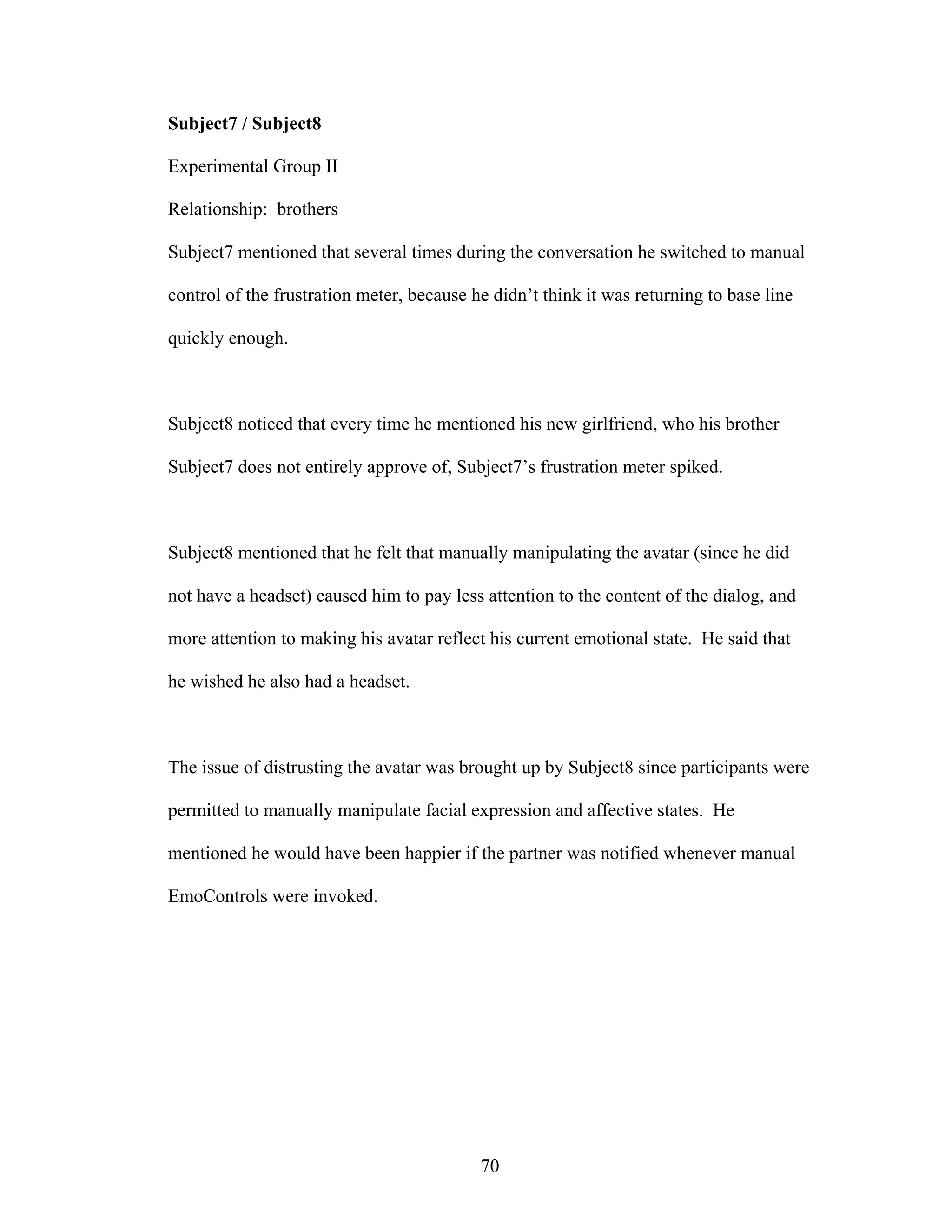 Subject7 / Subject8

Experimental Group II

Relationship: brothers

Subject7 mentioned that several times during the conversation he switched to manual

control of the frustration meter, because he didn’t think it was returning to base line

quickly enough.



Subject8 noticed that every time he mentioned his new girlfriend, who his brother

Subject7 does not entirely approve of, Subject7’s frustration meter spiked.



Subject8 mentioned that he felt that manually manipulating the avatar (since he did

not have a headset) caused him to pay less attention to the content of the dialog, and

more attention to making his avatar reflect his current emotional state. He said that

he wished he also had a headset.



The issue of distrusting the avatar was brought up by Subject8 since participants were

permitted to manually manipulate facial expression and affective states. He

mentioned he would have been happier if the partner was notified whenever manual

EmoControls were invoked.




                                           70
 