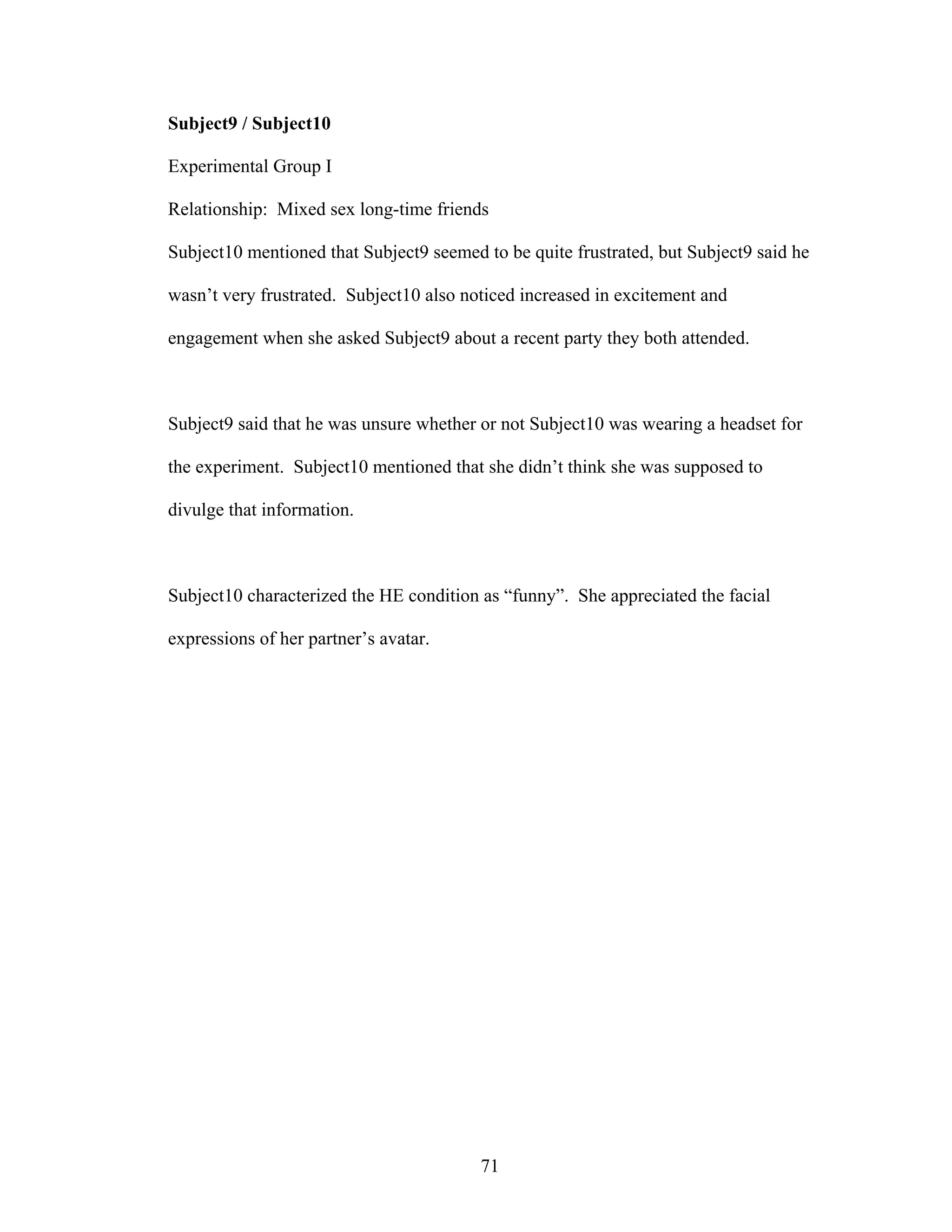 Subject9 / Subject10

Experimental Group I

Relationship: Mixed sex long-time friends

Subject10 mentioned that Subject9 seemed to be quite frustrated, but Subject9 said he

wasn’t very frustrated. Subject10 also noticed increased in excitement and

engagement when she asked Subject9 about a recent party they both attended.



Subject9 said that he was unsure whether or not Subject10 was wearing a headset for

the experiment. Subject10 mentioned that she didn’t think she was supposed to

divulge that information.



Subject10 characterized the HE condition as “funny”. She appreciated the facial

expressions of her partner’s avatar.




                                         71
 