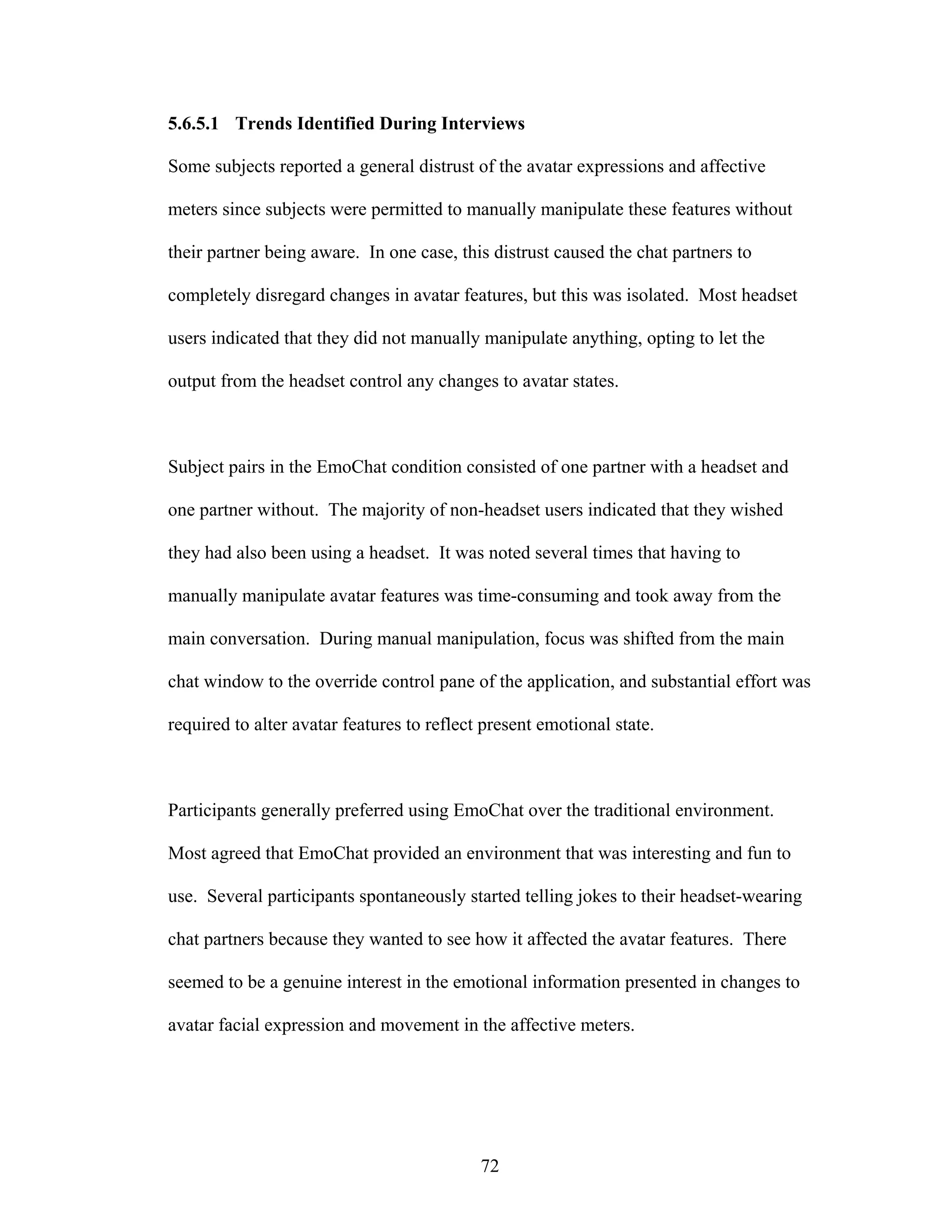 5.6.5.1 Trends Identified During Interviews

Some subjects reported a general distrust of the avatar expressions and affective

meters since subjects were permitted to manually manipulate these features without

their partner being aware. In one case, this distrust caused the chat partners to

completely disregard changes in avatar features, but this was isolated. Most headset

users indicated that they did not manually manipulate anything, opting to let the

output from the headset control any changes to avatar states.



Subject pairs in the EmoChat condition consisted of one partner with a headset and

one partner without. The majority of non-headset users indicated that they wished

they had also been using a headset. It was noted several times that having to

manually manipulate avatar features was time-consuming and took away from the

main conversation. During manual manipulation, focus was shifted from the main

chat window to the override control pane of the application, and substantial effort was

required to alter avatar features to reflect present emotional state.



Participants generally preferred using EmoChat over the traditional environment.

Most agreed that EmoChat provided an environment that was interesting and fun to

use. Several participants spontaneously started telling jokes to their headset-wearing

chat partners because they wanted to see how it affected the avatar features. There

seemed to be a genuine interest in the emotional information presented in changes to

avatar facial expression and movement in the affective meters.




                                            72
 