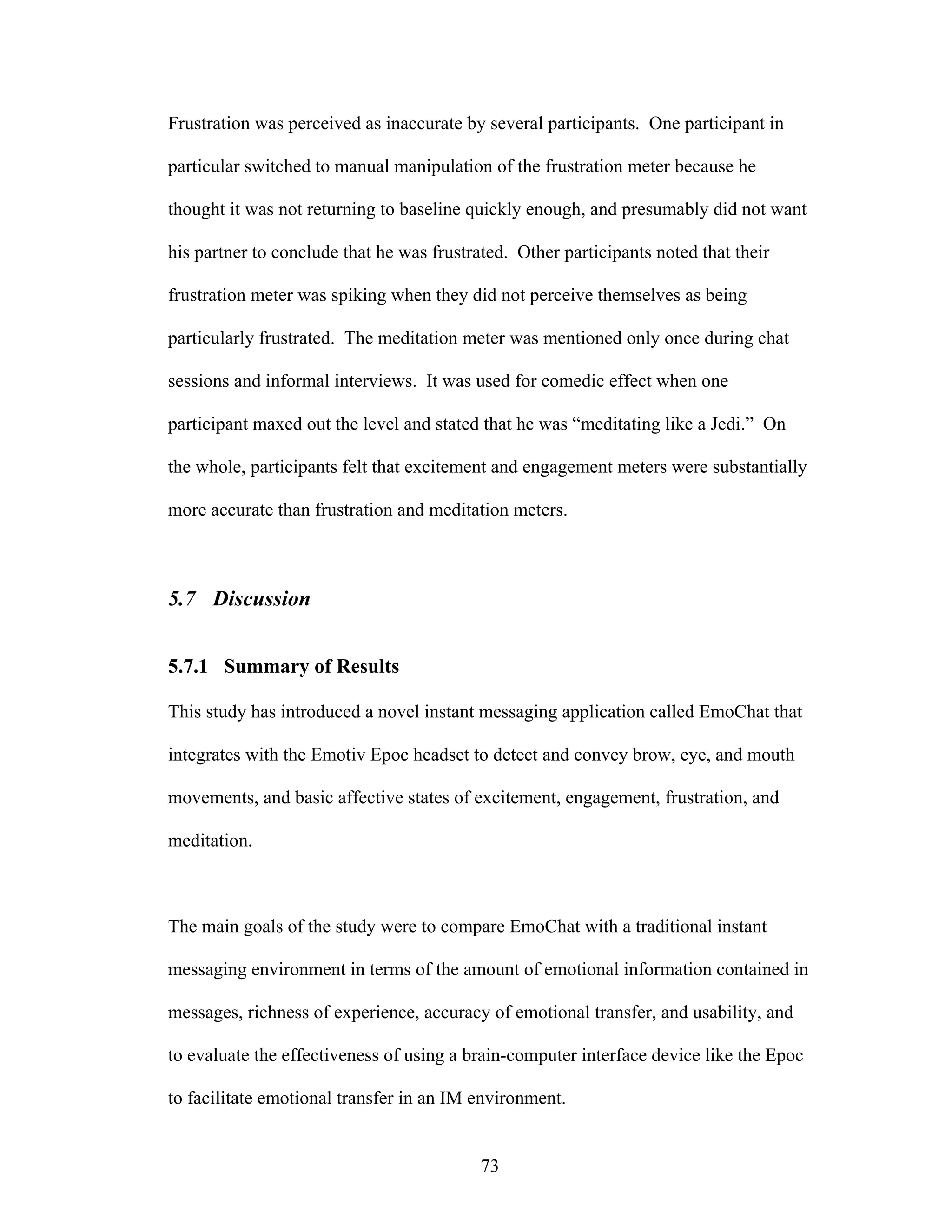 Frustration was perceived as inaccurate by several participants. One participant in

particular switched to manual manipulation of the frustration meter because he

thought it was not returning to baseline quickly enough, and presumably did not want

his partner to conclude that he was frustrated. Other participants noted that their

frustration meter was spiking when they did not perceive themselves as being

particularly frustrated. The meditation meter was mentioned only once during chat

sessions and informal interviews. It was used for comedic effect when one

participant maxed out the level and stated that he was “meditating like a Jedi.” On

the whole, participants felt that excitement and engagement meters were substantially

more accurate than frustration and meditation meters.



5.7 Discussion


5.7.1 Summary of Results

This study has introduced a novel instant messaging application called EmoChat that

integrates with the Emotiv Epoc headset to detect and convey brow, eye, and mouth

movements, and basic affective states of excitement, engagement, frustration, and

meditation.



The main goals of the study were to compare EmoChat with a traditional instant

messaging environment in terms of the amount of emotional information contained in

messages, richness of experience, accuracy of emotional transfer, and usability, and

to evaluate the effectiveness of using a brain-computer interface device like the Epoc

to facilitate emotional transfer in an IM environment.


                                           73
 