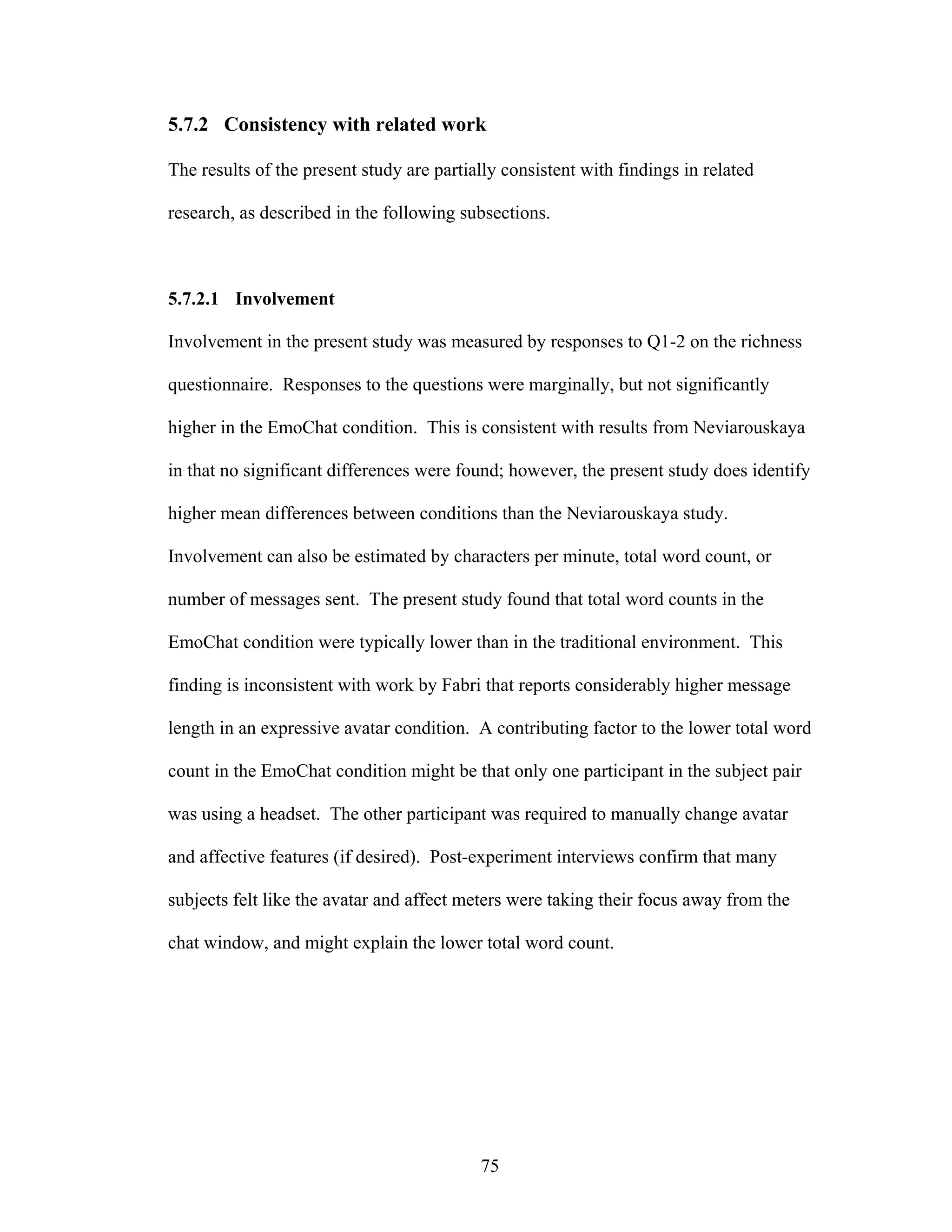 5.7.2 Consistency with related work

The results of the present study are partially consistent with findings in related

research, as described in the following subsections.



5.7.2.1 Involvement

Involvement in the present study was measured by responses to Q1-2 on the richness

questionnaire. Responses to the questions were marginally, but not significantly

higher in the EmoChat condition. This is consistent with results from Neviarouskaya

in that no significant differences were found; however, the present study does identify

higher mean differences between conditions than the Neviarouskaya study.

Involvement can also be estimated by characters per minute, total word count, or

number of messages sent. The present study found that total word counts in the

EmoChat condition were typically lower than in the traditional environment. This

finding is inconsistent with work by Fabri that reports considerably higher message

length in an expressive avatar condition. A contributing factor to the lower total word

count in the EmoChat condition might be that only one participant in the subject pair

was using a headset. The other participant was required to manually change avatar

and affective features (if desired). Post-experiment interviews confirm that many

subjects felt like the avatar and affect meters were taking their focus away from the

chat window, and might explain the lower total word count.




                                           75
 
