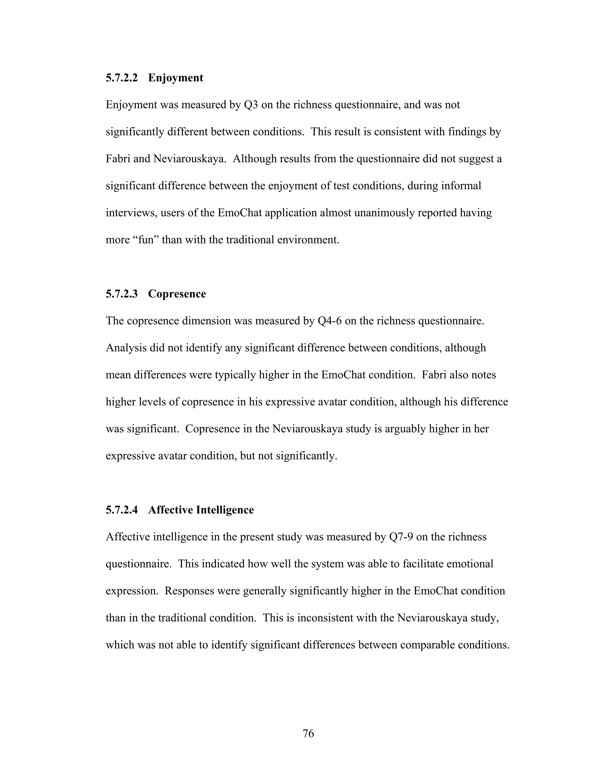 5.7.2.2 Enjoyment

Enjoyment was measured by Q3 on the richness questionnaire, and was not

significantly different between conditions. This result is consistent with findings by

Fabri and Neviarouskaya. Although results from the questionnaire did not suggest a

significant difference between the enjoyment of test conditions, during informal

interviews, users of the EmoChat application almost unanimously reported having

more “fun” than with the traditional environment.



5.7.2.3 Copresence

The copresence dimension was measured by Q4-6 on the richness questionnaire.

Analysis did not identify any significant difference between conditions, although

mean differences were typically higher in the EmoChat condition. Fabri also notes

higher levels of copresence in his expressive avatar condition, although his difference

was significant. Copresence in the Neviarouskaya study is arguably higher in her

expressive avatar condition, but not significantly.



5.7.2.4 Affective Intelligence

Affective intelligence in the present study was measured by Q7-9 on the richness

questionnaire. This indicated how well the system was able to facilitate emotional

expression. Responses were generally significantly higher in the EmoChat condition

than in the traditional condition. This is inconsistent with the Neviarouskaya study,

which was not able to identify significant differences between comparable conditions.




                                           76
 