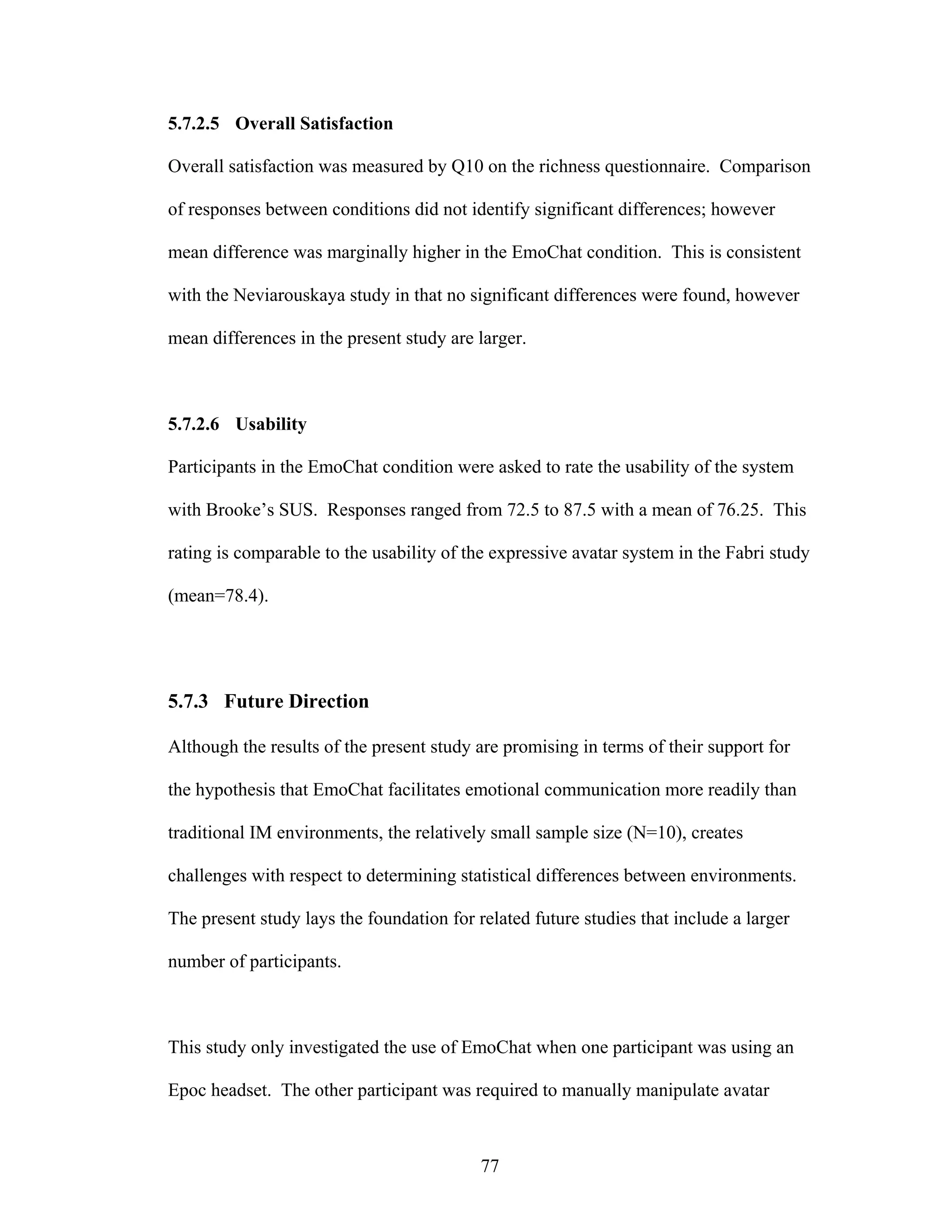 5.7.2.5 Overall Satisfaction

Overall satisfaction was measured by Q10 on the richness questionnaire. Comparison

of responses between conditions did not identify significant differences; however

mean difference was marginally higher in the EmoChat condition. This is consistent

with the Neviarouskaya study in that no significant differences were found, however

mean differences in the present study are larger.



5.7.2.6 Usability

Participants in the EmoChat condition were asked to rate the usability of the system

with Brooke’s SUS. Responses ranged from 72.5 to 87.5 with a mean of 76.25. This

rating is comparable to the usability of the expressive avatar system in the Fabri study

(mean=78.4).




5.7.3 Future Direction

Although the results of the present study are promising in terms of their support for

the hypothesis that EmoChat facilitates emotional communication more readily than

traditional IM environments, the relatively small sample size (N=10), creates

challenges with respect to determining statistical differences between environments.

The present study lays the foundation for related future studies that include a larger

number of participants.



This study only investigated the use of EmoChat when one participant was using an

Epoc headset. The other participant was required to manually manipulate avatar



                                           77
 