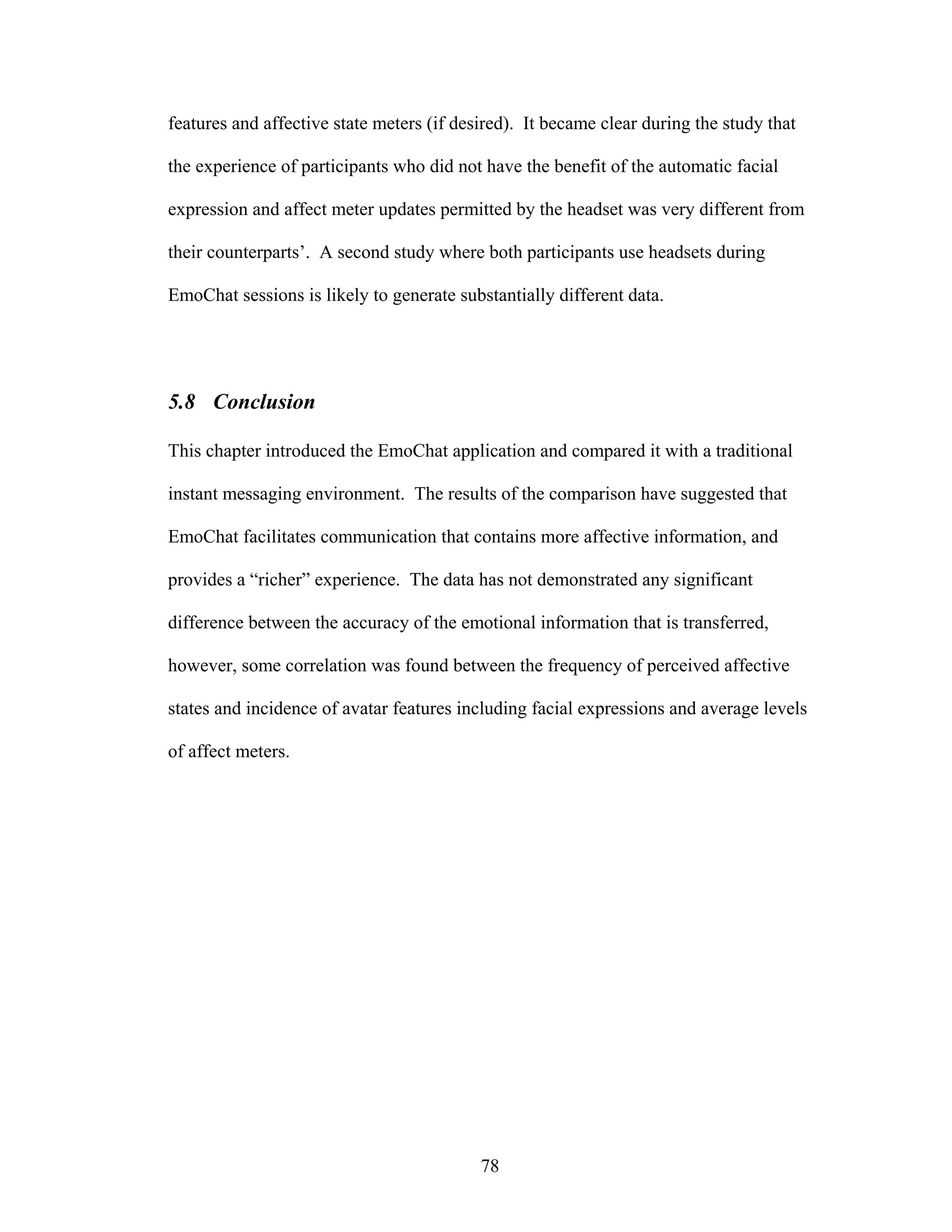 features and affective state meters (if desired). It became clear during the study that

the experience of participants who did not have the benefit of the automatic facial

expression and affect meter updates permitted by the headset was very different from

their counterparts’. A second study where both participants use headsets during

EmoChat sessions is likely to generate substantially different data.




5.8 Conclusion

This chapter introduced the EmoChat application and compared it with a traditional

instant messaging environment. The results of the comparison have suggested that

EmoChat facilitates communication that contains more affective information, and

provides a “richer” experience. The data has not demonstrated any significant

difference between the accuracy of the emotional information that is transferred,

however, some correlation was found between the frequency of perceived affective

states and incidence of avatar features including facial expressions and average levels

of affect meters.




                                           78
 