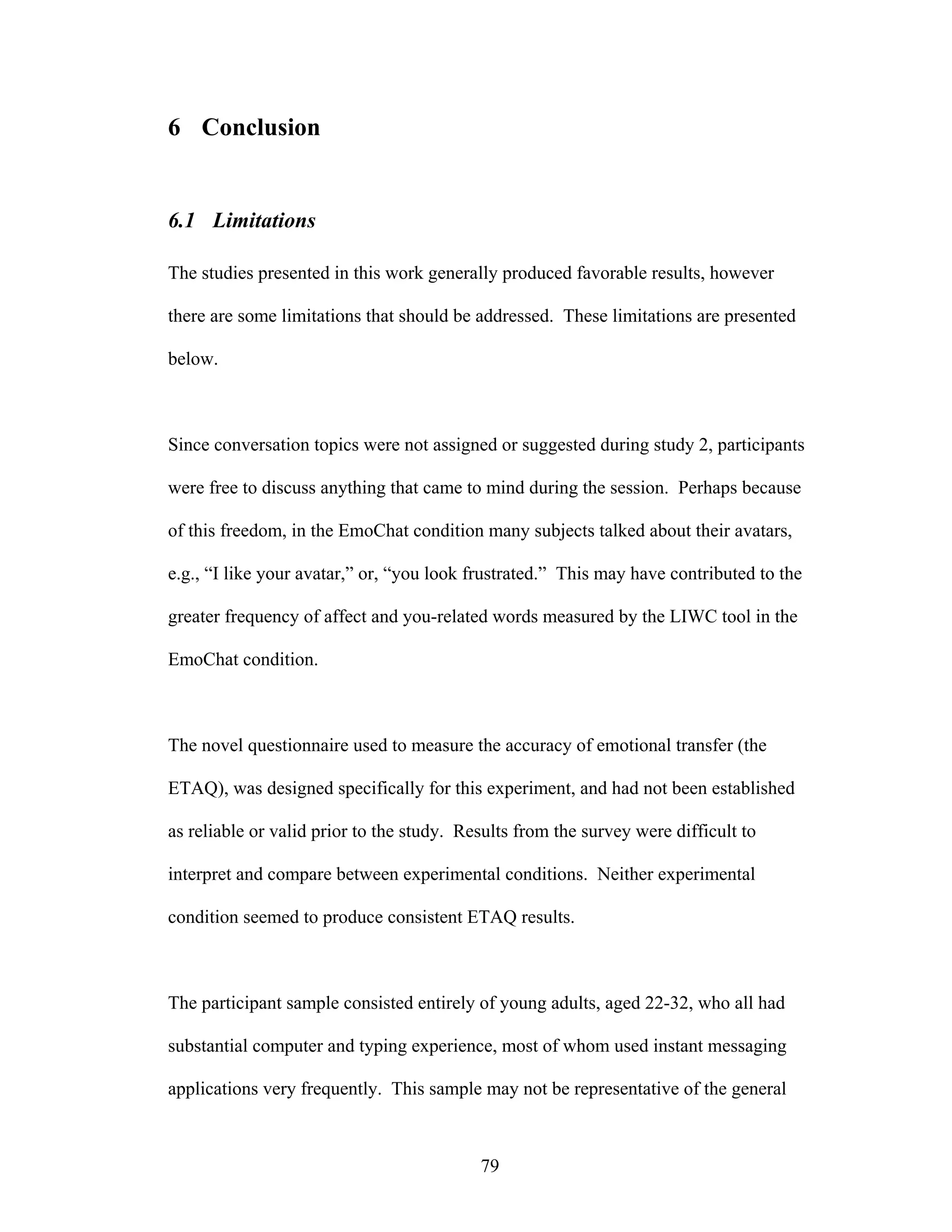6 Conclusion


6.1 Limitations

The studies presented in this work generally produced favorable results, however

there are some limitations that should be addressed. These limitations are presented

below.



Since conversation topics were not assigned or suggested during study 2, participants

were free to discuss anything that came to mind during the session. Perhaps because

of this freedom, in the EmoChat condition many subjects talked about their avatars,

e.g., “I like your avatar,” or, “you look frustrated.” This may have contributed to the

greater frequency of affect and you-related words measured by the LIWC tool in the

EmoChat condition.



The novel questionnaire used to measure the accuracy of emotional transfer (the

ETAQ), was designed specifically for this experiment, and had not been established

as reliable or valid prior to the study. Results from the survey were difficult to

interpret and compare between experimental conditions. Neither experimental

condition seemed to produce consistent ETAQ results.



The participant sample consisted entirely of young adults, aged 22-32, who all had

substantial computer and typing experience, most of whom used instant messaging

applications very frequently. This sample may not be representative of the general



                                           79
 