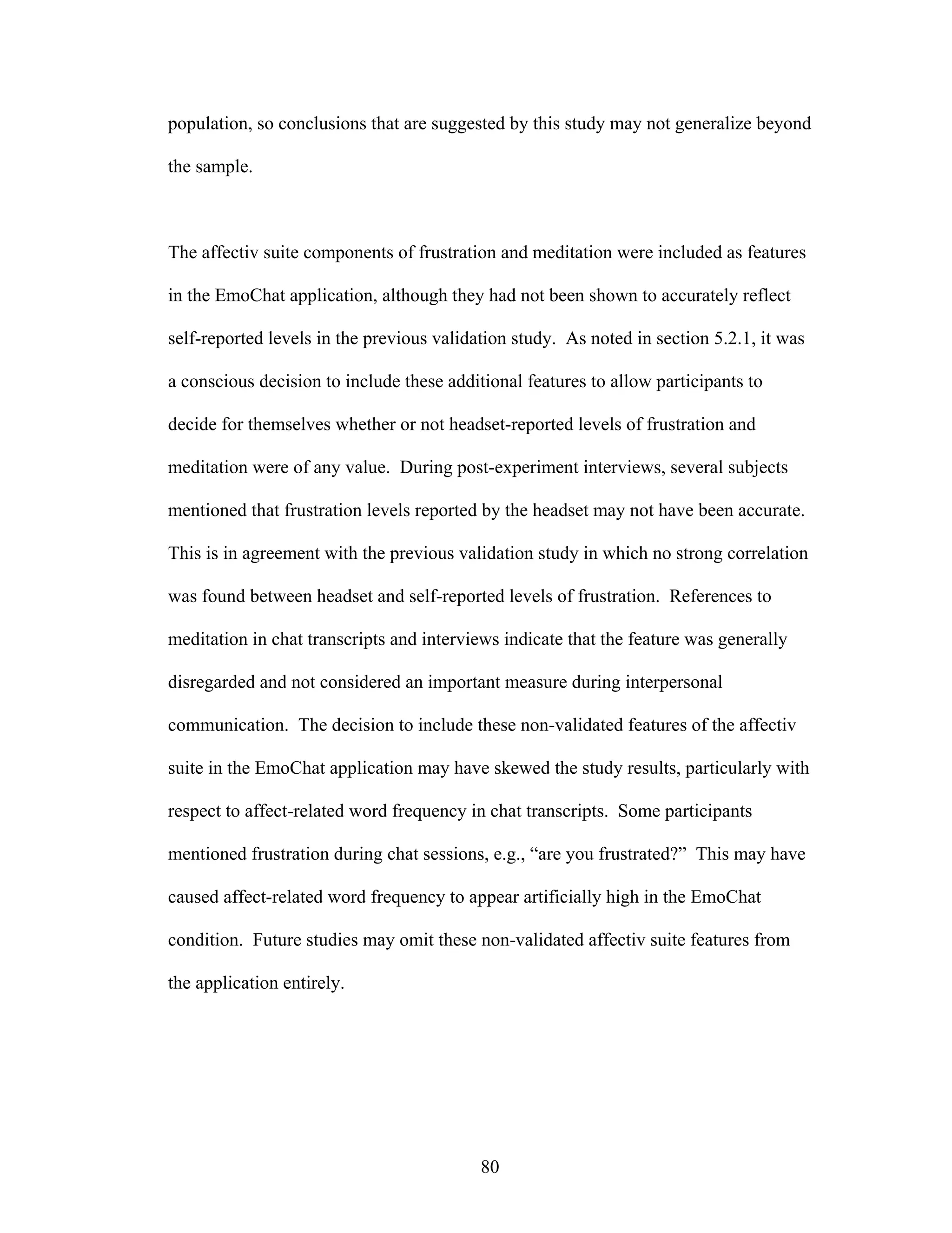 population, so conclusions that are suggested by this study may not generalize beyond

the sample.



The affectiv suite components of frustration and meditation were included as features

in the EmoChat application, although they had not been shown to accurately reflect

self-reported levels in the previous validation study. As noted in section 5.2.1, it was

a conscious decision to include these additional features to allow participants to

decide for themselves whether or not headset-reported levels of frustration and

meditation were of any value. During post-experiment interviews, several subjects

mentioned that frustration levels reported by the headset may not have been accurate.

This is in agreement with the previous validation study in which no strong correlation

was found between headset and self-reported levels of frustration. References to

meditation in chat transcripts and interviews indicate that the feature was generally

disregarded and not considered an important measure during interpersonal

communication. The decision to include these non-validated features of the affectiv

suite in the EmoChat application may have skewed the study results, particularly with

respect to affect-related word frequency in chat transcripts. Some participants

mentioned frustration during chat sessions, e.g., “are you frustrated?” This may have

caused affect-related word frequency to appear artificially high in the EmoChat

condition. Future studies may omit these non-validated affectiv suite features from

the application entirely.




                                           80
 