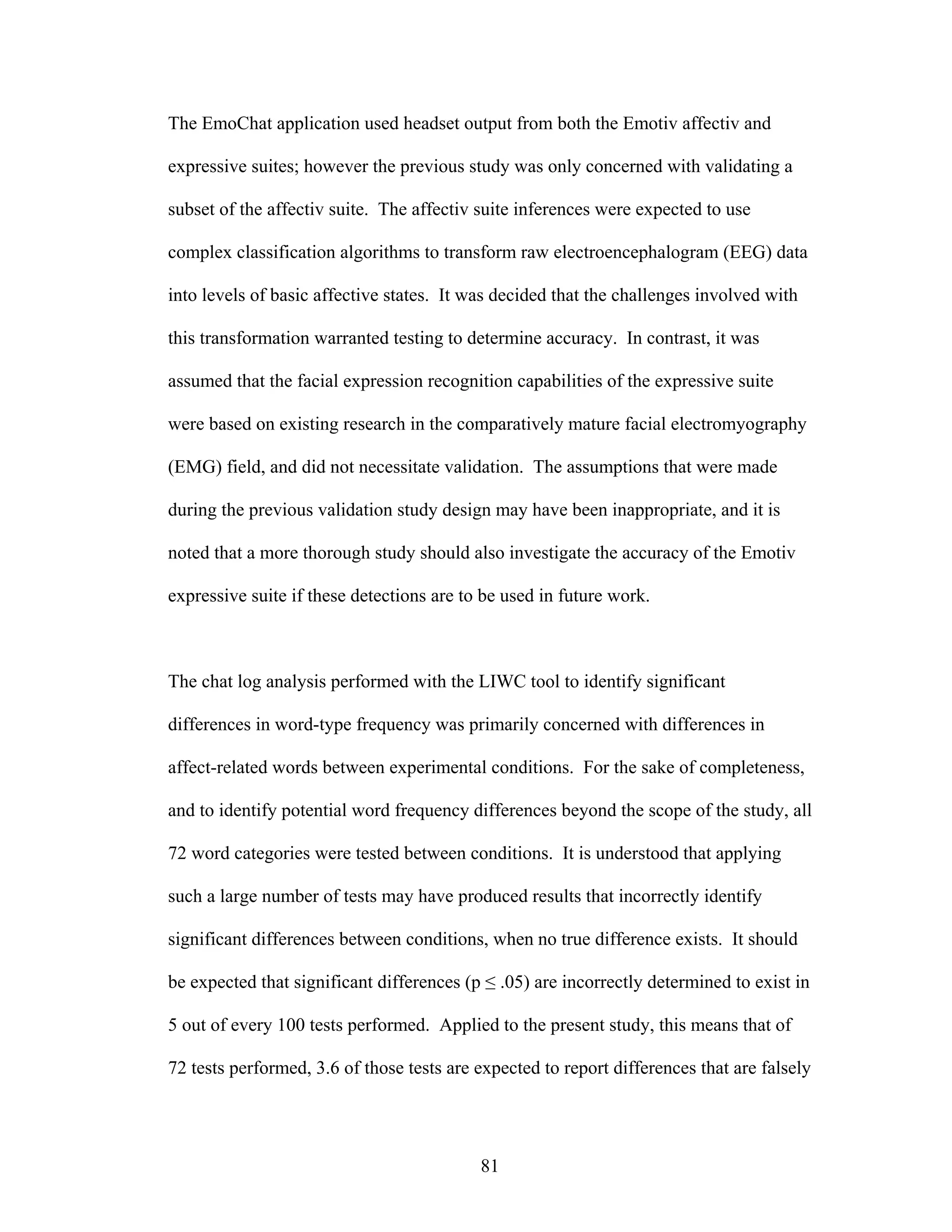 The EmoChat application used headset output from both the Emotiv affectiv and

expressive suites; however the previous study was only concerned with validating a

subset of the affectiv suite. The affectiv suite inferences were expected to use

complex classification algorithms to transform raw electroencephalogram (EEG) data

into levels of basic affective states. It was decided that the challenges involved with

this transformation warranted testing to determine accuracy. In contrast, it was

assumed that the facial expression recognition capabilities of the expressive suite

were based on existing research in the comparatively mature facial electromyography

(EMG) field, and did not necessitate validation. The assumptions that were made

during the previous validation study design may have been inappropriate, and it is

noted that a more thorough study should also investigate the accuracy of the Emotiv

expressive suite if these detections are to be used in future work.



The chat log analysis performed with the LIWC tool to identify significant

differences in word-type frequency was primarily concerned with differences in

affect-related words between experimental conditions. For the sake of completeness,

and to identify potential word frequency differences beyond the scope of the study, all

72 word categories were tested between conditions. It is understood that applying

such a large number of tests may have produced results that incorrectly identify

significant differences between conditions, when no true difference exists. It should

be expected that significant differences (p ≤ .05) are incorrectly determined to exist in

5 out of every 100 tests performed. Applied to the present study, this means that of

72 tests performed, 3.6 of those tests are expected to report differences that are falsely




                                           81
 
