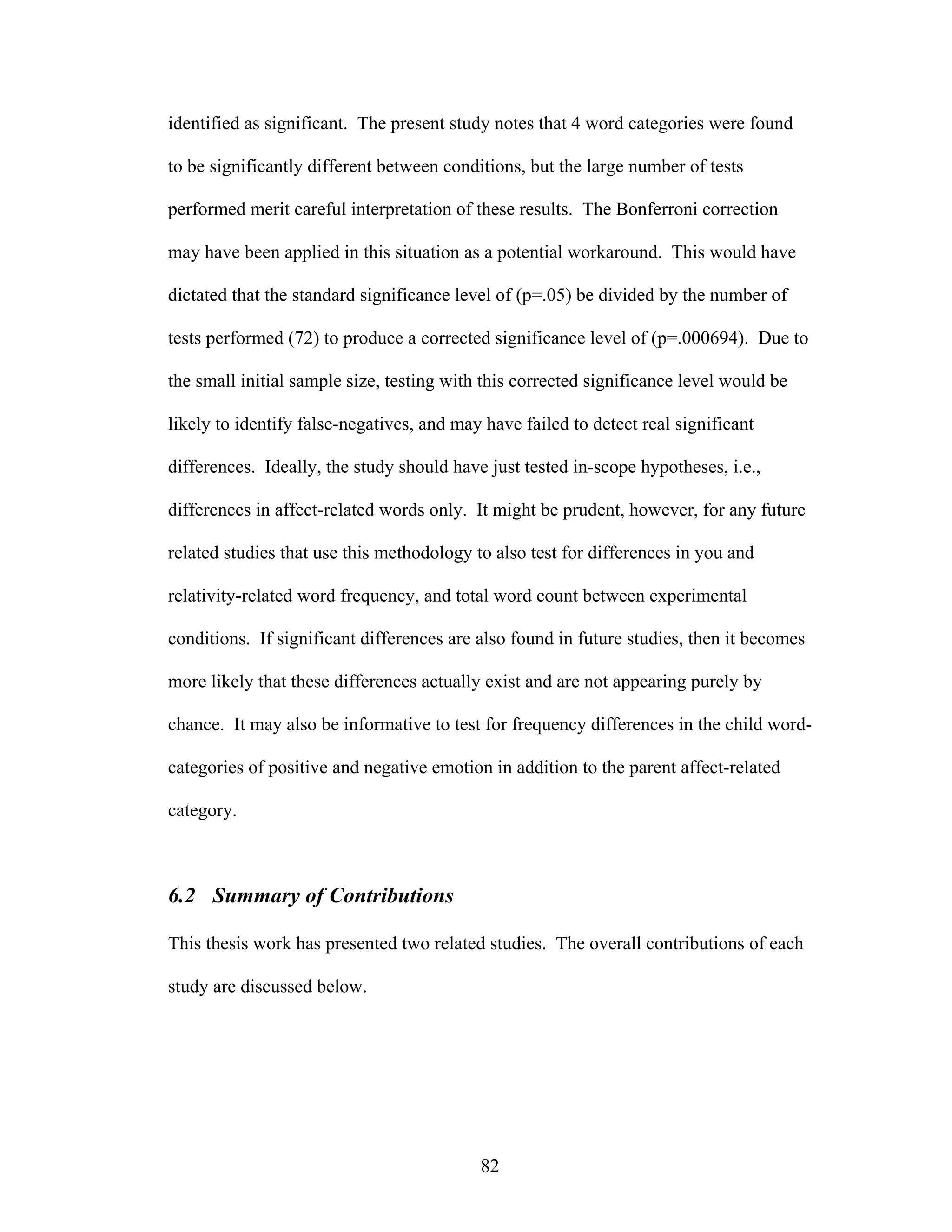 identified as significant. The present study notes that 4 word categories were found

to be significantly different between conditions, but the large number of tests

performed merit careful interpretation of these results. The Bonferroni correction

may have been applied in this situation as a potential workaround. This would have

dictated that the standard significance level of (p=.05) be divided by the number of

tests performed (72) to produce a corrected significance level of (p=.000694). Due to

the small initial sample size, testing with this corrected significance level would be

likely to identify false-negatives, and may have failed to detect real significant

differences. Ideally, the study should have just tested in-scope hypotheses, i.e.,

differences in affect-related words only. It might be prudent, however, for any future

related studies that use this methodology to also test for differences in you and

relativity-related word frequency, and total word count between experimental

conditions. If significant differences are also found in future studies, then it becomes

more likely that these differences actually exist and are not appearing purely by

chance. It may also be informative to test for frequency differences in the child word-

categories of positive and negative emotion in addition to the parent affect-related

category.



6.2 Summary of Contributions

This thesis work has presented two related studies. The overall contributions of each

study are discussed below.




                                           82
 