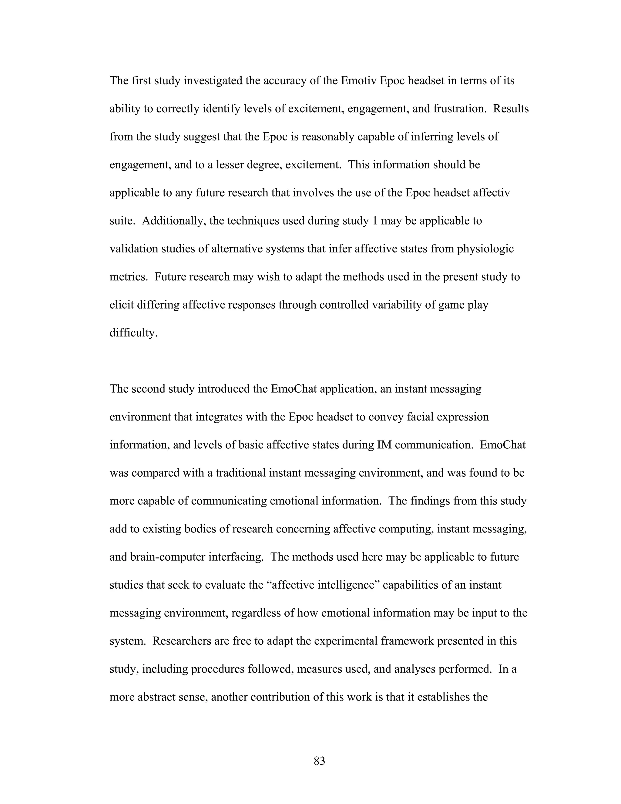 The first study investigated the accuracy of the Emotiv Epoc headset in terms of its

ability to correctly identify levels of excitement, engagement, and frustration. Results

from the study suggest that the Epoc is reasonably capable of inferring levels of

engagement, and to a lesser degree, excitement. This information should be

applicable to any future research that involves the use of the Epoc headset affectiv

suite. Additionally, the techniques used during study 1 may be applicable to

validation studies of alternative systems that infer affective states from physiologic

metrics. Future research may wish to adapt the methods used in the present study to

elicit differing affective responses through controlled variability of game play

difficulty.



The second study introduced the EmoChat application, an instant messaging

environment that integrates with the Epoc headset to convey facial expression

information, and levels of basic affective states during IM communication. EmoChat

was compared with a traditional instant messaging environment, and was found to be

more capable of communicating emotional information. The findings from this study

add to existing bodies of research concerning affective computing, instant messaging,

and brain-computer interfacing. The methods used here may be applicable to future

studies that seek to evaluate the “affective intelligence” capabilities of an instant

messaging environment, regardless of how emotional information may be input to the

system. Researchers are free to adapt the experimental framework presented in this

study, including procedures followed, measures used, and analyses performed. In a

more abstract sense, another contribution of this work is that it establishes the




                                            83
 