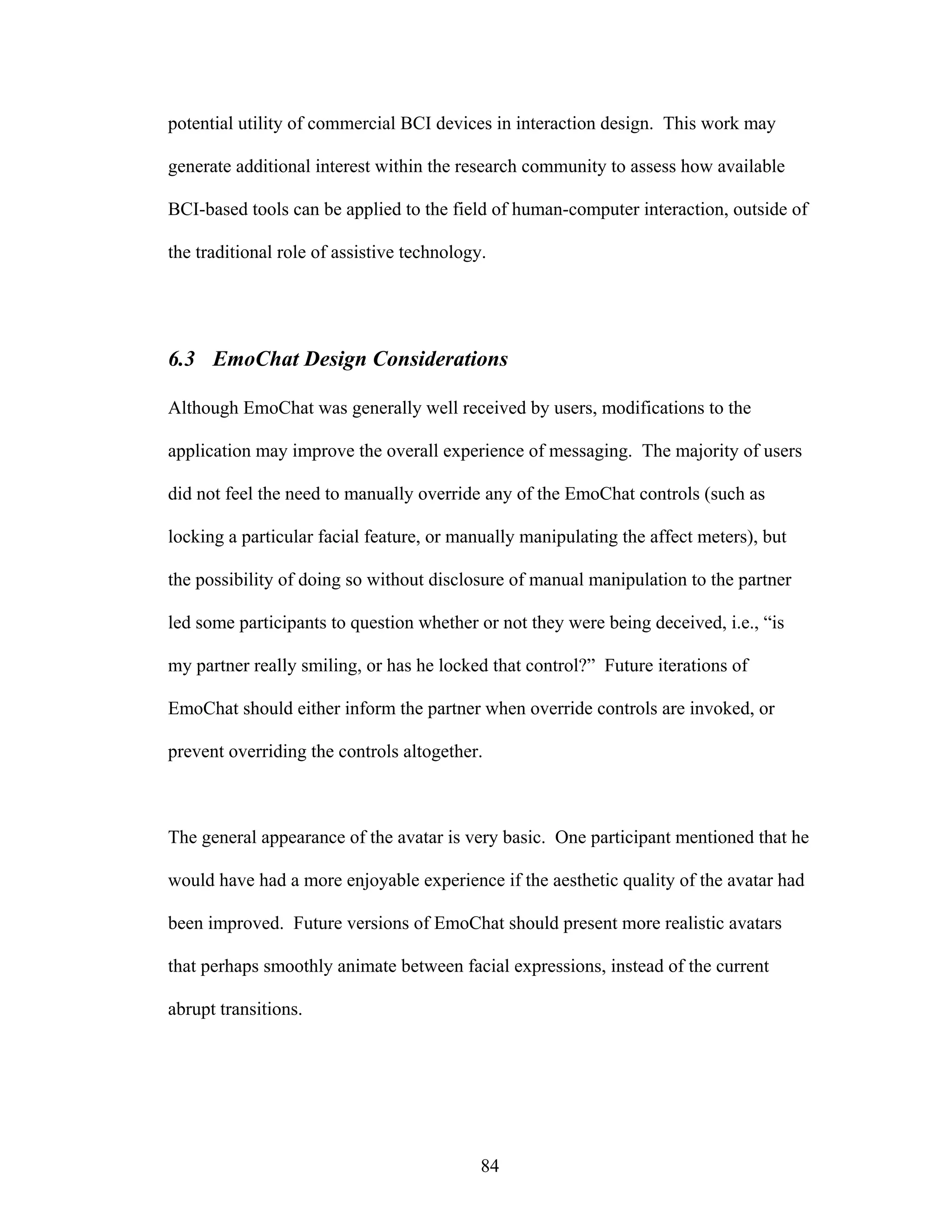 potential utility of commercial BCI devices in interaction design. This work may

generate additional interest within the research community to assess how available

BCI-based tools can be applied to the field of human-computer interaction, outside of

the traditional role of assistive technology.




6.3 EmoChat Design Considerations

Although EmoChat was generally well received by users, modifications to the

application may improve the overall experience of messaging. The majority of users

did not feel the need to manually override any of the EmoChat controls (such as

locking a particular facial feature, or manually manipulating the affect meters), but

the possibility of doing so without disclosure of manual manipulation to the partner

led some participants to question whether or not they were being deceived, i.e., “is

my partner really smiling, or has he locked that control?” Future iterations of

EmoChat should either inform the partner when override controls are invoked, or

prevent overriding the controls altogether.



The general appearance of the avatar is very basic. One participant mentioned that he

would have had a more enjoyable experience if the aesthetic quality of the avatar had

been improved. Future versions of EmoChat should present more realistic avatars

that perhaps smoothly animate between facial expressions, instead of the current

abrupt transitions.




                                            84
 