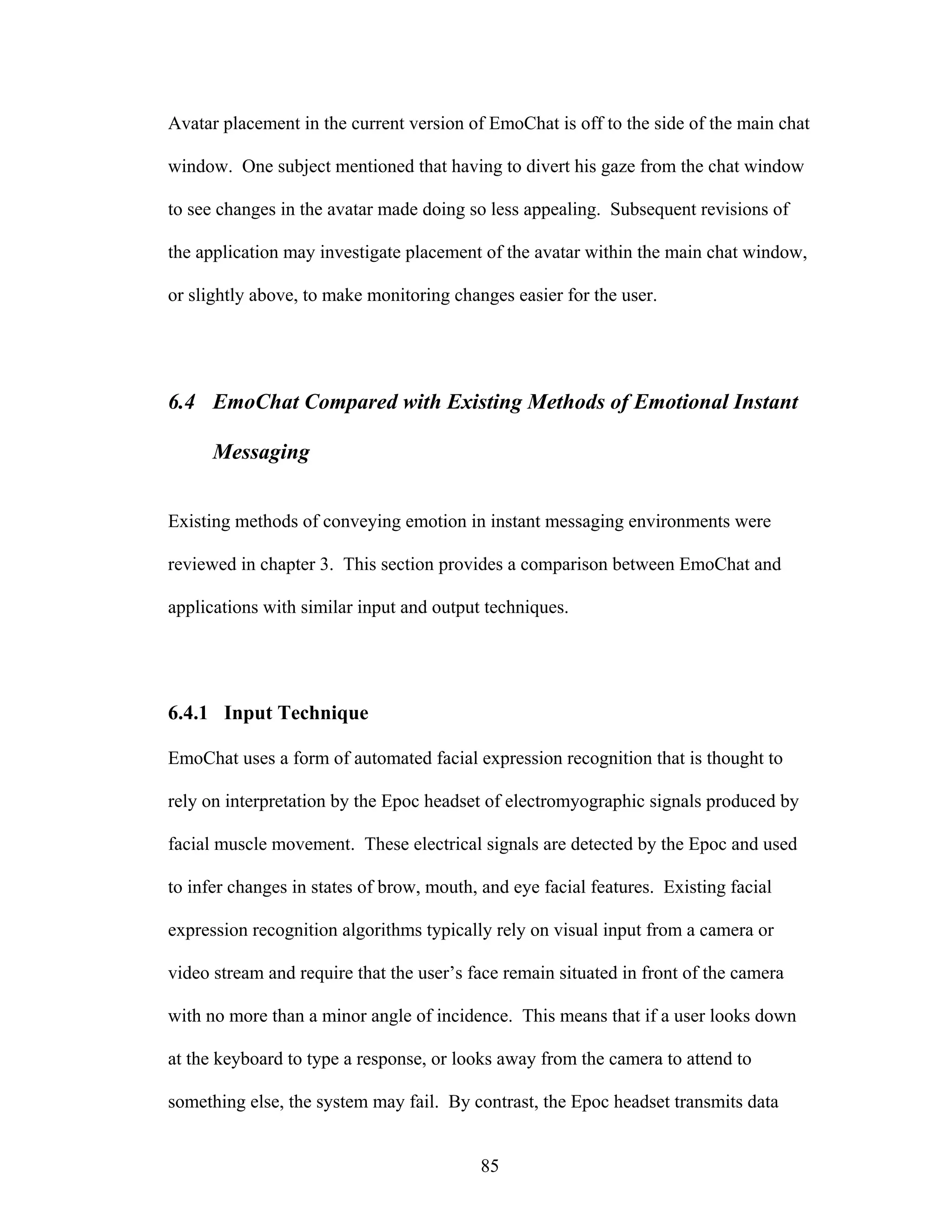 Avatar placement in the current version of EmoChat is off to the side of the main chat

window. One subject mentioned that having to divert his gaze from the chat window

to see changes in the avatar made doing so less appealing. Subsequent revisions of

the application may investigate placement of the avatar within the main chat window,

or slightly above, to make monitoring changes easier for the user.




6.4 EmoChat Compared with Existing Methods of Emotional Instant

      Messaging


Existing methods of conveying emotion in instant messaging environments were

reviewed in chapter 3. This section provides a comparison between EmoChat and

applications with similar input and output techniques.




6.4.1 Input Technique

EmoChat uses a form of automated facial expression recognition that is thought to

rely on interpretation by the Epoc headset of electromyographic signals produced by

facial muscle movement. These electrical signals are detected by the Epoc and used

to infer changes in states of brow, mouth, and eye facial features. Existing facial

expression recognition algorithms typically rely on visual input from a camera or

video stream and require that the user’s face remain situated in front of the camera

with no more than a minor angle of incidence. This means that if a user looks down

at the keyboard to type a response, or looks away from the camera to attend to

something else, the system may fail. By contrast, the Epoc headset transmits data


                                          85
 