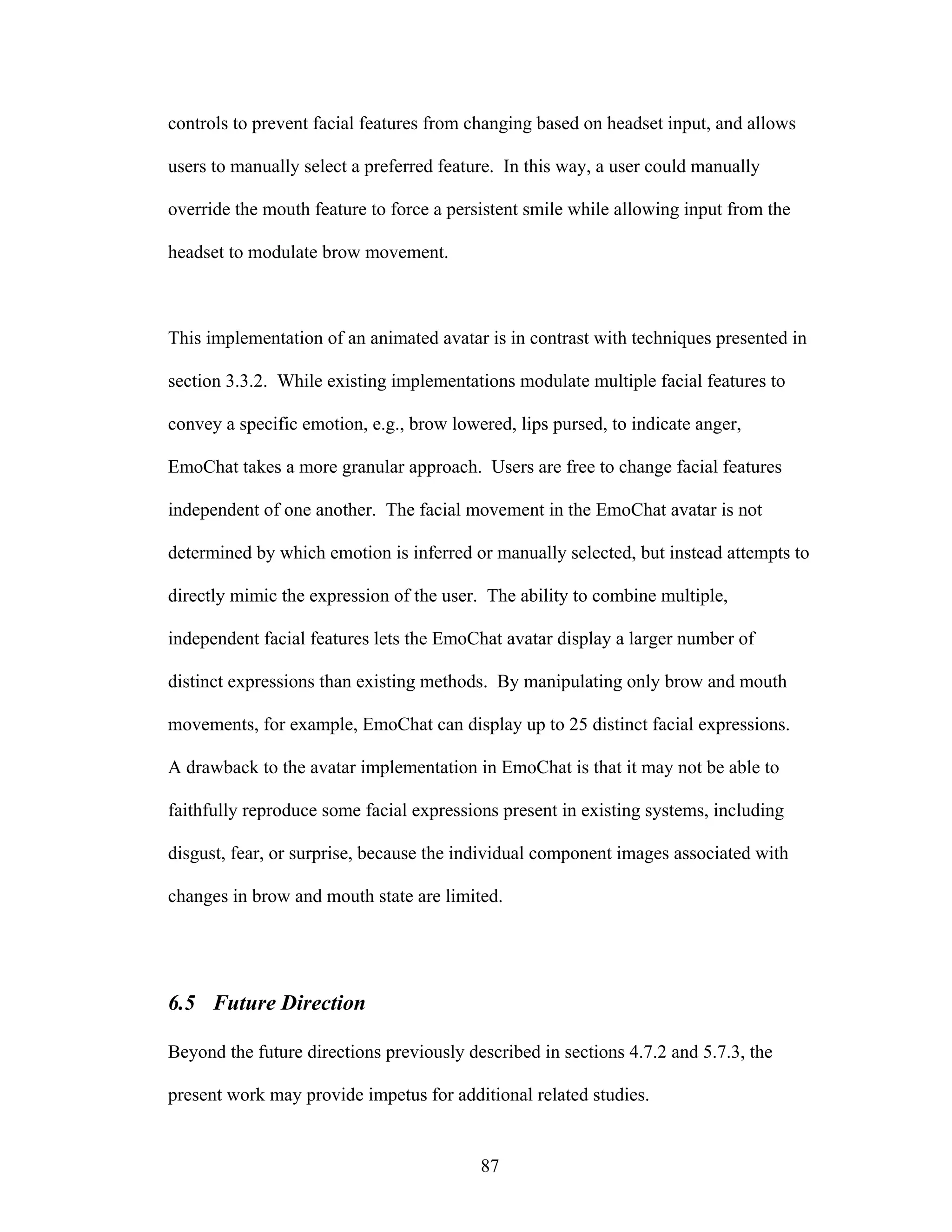controls to prevent facial features from changing based on headset input, and allows

users to manually select a preferred feature. In this way, a user could manually

override the mouth feature to force a persistent smile while allowing input from the

headset to modulate brow movement.



This implementation of an animated avatar is in contrast with techniques presented in

section 3.3.2. While existing implementations modulate multiple facial features to

convey a specific emotion, e.g., brow lowered, lips pursed, to indicate anger,

EmoChat takes a more granular approach. Users are free to change facial features

independent of one another. The facial movement in the EmoChat avatar is not

determined by which emotion is inferred or manually selected, but instead attempts to

directly mimic the expression of the user. The ability to combine multiple,

independent facial features lets the EmoChat avatar display a larger number of

distinct expressions than existing methods. By manipulating only brow and mouth

movements, for example, EmoChat can display up to 25 distinct facial expressions.

A drawback to the avatar implementation in EmoChat is that it may not be able to

faithfully reproduce some facial expressions present in existing systems, including

disgust, fear, or surprise, because the individual component images associated with

changes in brow and mouth state are limited.




6.5 Future Direction

Beyond the future directions previously described in sections 4.7.2 and 5.7.3, the

present work may provide impetus for additional related studies.


                                          87
 