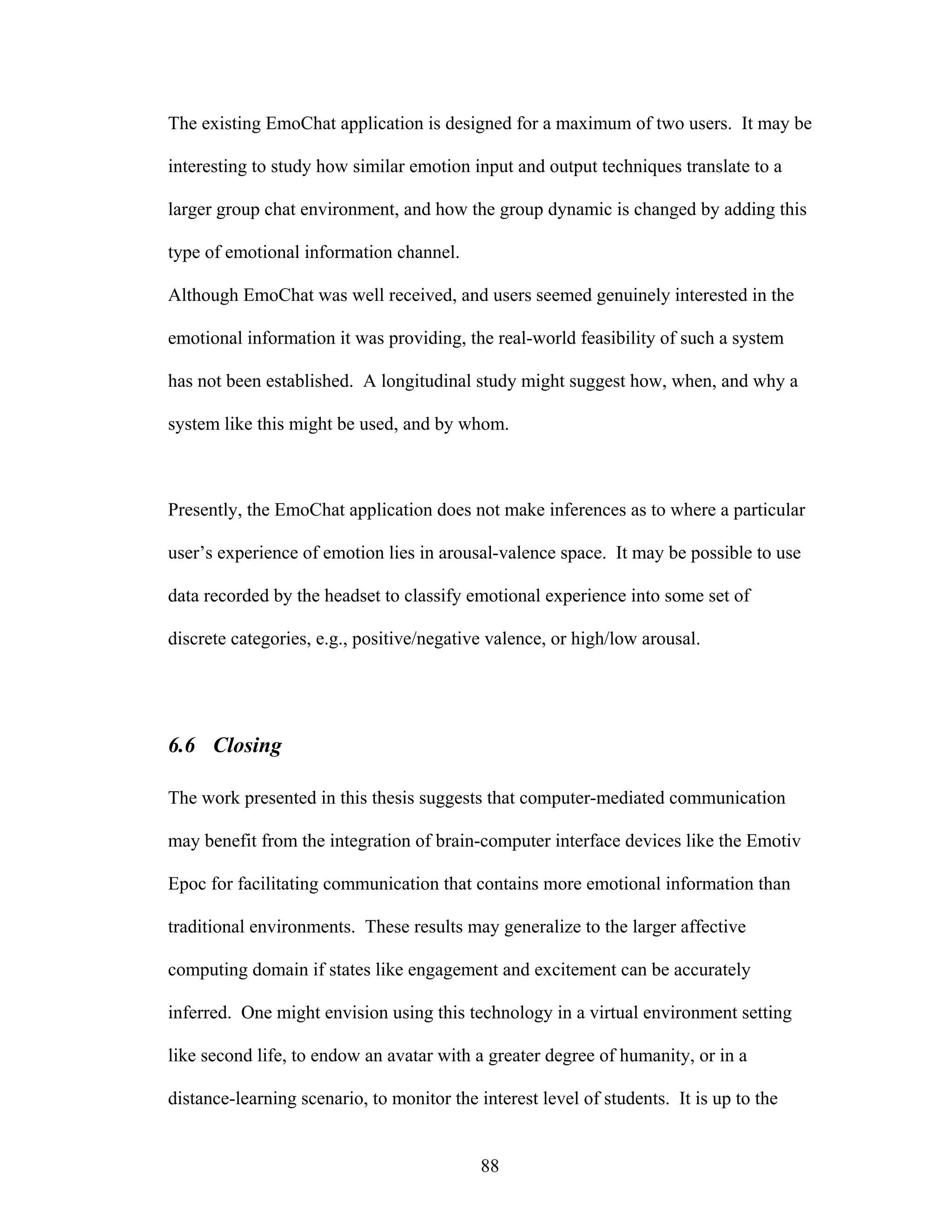 The existing EmoChat application is designed for a maximum of two users. It may be

interesting to study how similar emotion input and output techniques translate to a

larger group chat environment, and how the group dynamic is changed by adding this

type of emotional information channel.

Although EmoChat was well received, and users seemed genuinely interested in the

emotional information it was providing, the real-world feasibility of such a system

has not been established. A longitudinal study might suggest how, when, and why a

system like this might be used, and by whom.



Presently, the EmoChat application does not make inferences as to where a particular

user’s experience of emotion lies in arousal-valence space. It may be possible to use

data recorded by the headset to classify emotional experience into some set of

discrete categories, e.g., positive/negative valence, or high/low arousal.




6.6 Closing

The work presented in this thesis suggests that computer-mediated communication

may benefit from the integration of brain-computer interface devices like the Emotiv

Epoc for facilitating communication that contains more emotional information than

traditional environments. These results may generalize to the larger affective

computing domain if states like engagement and excitement can be accurately

inferred. One might envision using this technology in a virtual environment setting

like second life, to endow an avatar with a greater degree of humanity, or in a

distance-learning scenario, to monitor the interest level of students. It is up to the


                                            88
 