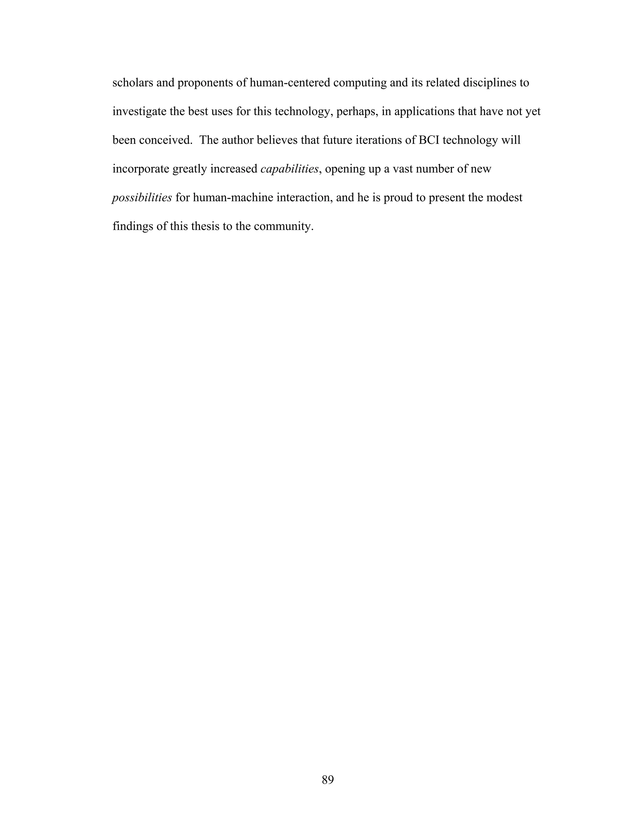 scholars and proponents of human-centered computing and its related disciplines to

investigate the best uses for this technology, perhaps, in applications that have not yet

been conceived. The author believes that future iterations of BCI technology will

incorporate greatly increased capabilities, opening up a vast number of new

possibilities for human-machine interaction, and he is proud to present the modest

findings of this thesis to the community.




                                            89
 