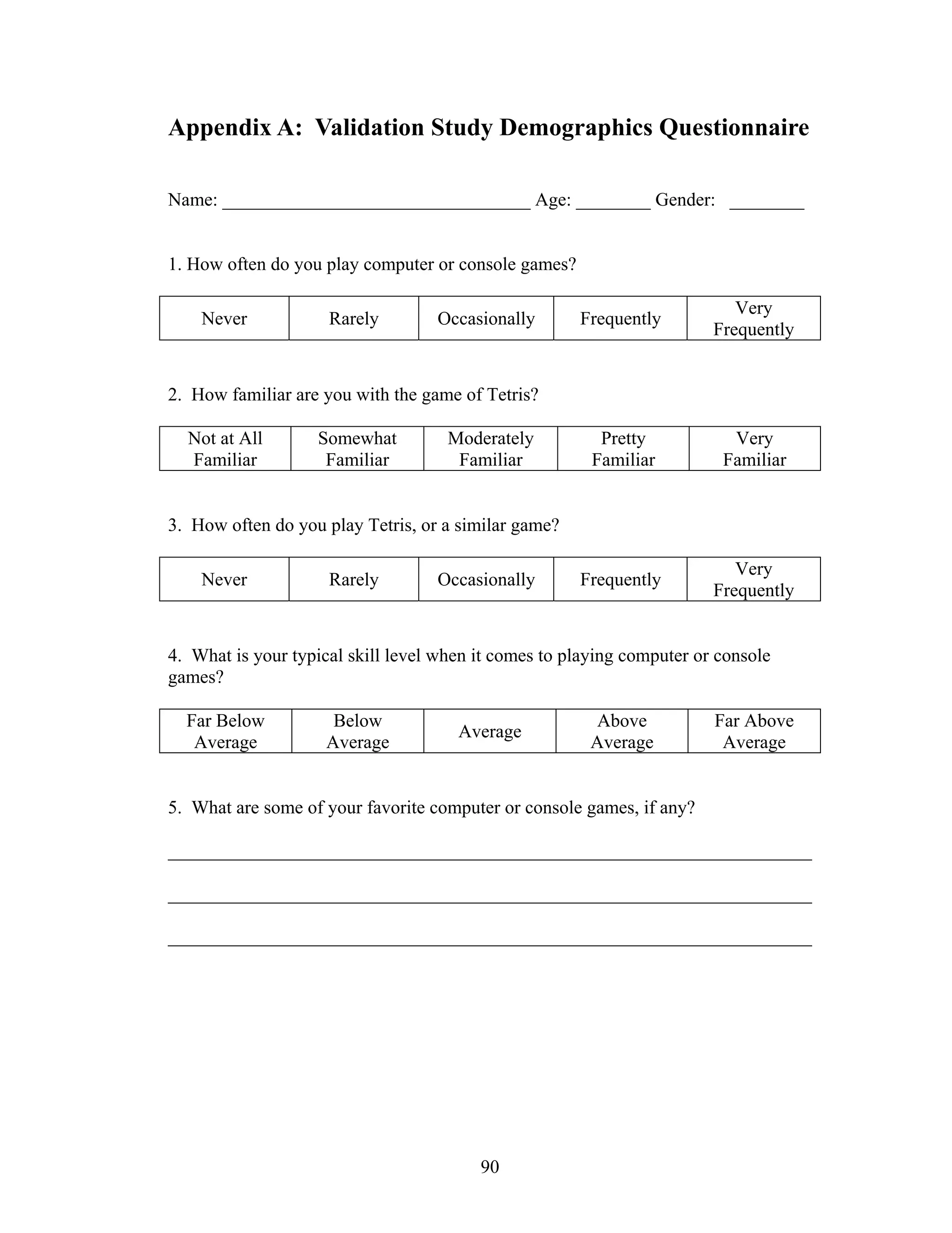 Appendix A: Validation Study Demographics Questionnaire

Name: _________________________________ Age: ________ Gender: ________


1. How often do you play computer or console games?

                                                                           Very
    Never            Rarely        Occasionally       Frequently
                                                                        Frequently


2. How familiar are you with the game of Tetris?

  Not at All       Somewhat          Moderately          Pretty           Very
  Familiar          Familiar          Familiar          Familiar         Familiar


3. How often do you play Tetris, or a similar game?

                                                                           Very
    Never            Rarely        Occasionally       Frequently
                                                                        Frequently


4. What is your typical skill level when it comes to playing computer or console
games?

  Far Below           Below                             Above           Far Above
                                      Average
   Average           Average                            Average          Average


5. What are some of your favorite computer or console games, if any?

_____________________________________________________________________

_____________________________________________________________________

_____________________________________________________________________




                                         90
 